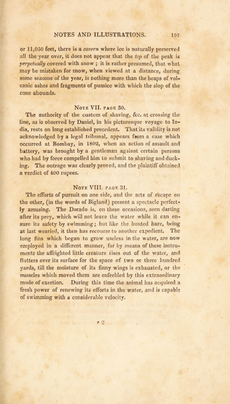 ©r 11,050 feet, there is a cavern where ice is naturally preserved all the year over, it does not appear that the top of the peak is perpetually covered with snow ; it is rather presumed, that what may be mistaken for snow, when viewed at a distance, during some seasons of the year, is nothing more than the heaps of vol« canic ashes and fragments of pumice with which the slop of the cone abounds. Note VII. page SO. The authority of the custom of shaving, &c, at crossing the line, as is observed by Daniel, in his picturesque voyage to In® dia, rests on long established precedent. That its validity is not acknowledged by a legal tribunal, appears fiNDm a case which occurred at Bombay, in 1802, when an action of assault and battery, was brought by a gentleman against certain persons who had by force compelled him to submit to shaving and duck¬ ing. The outrage was clearly proved, and the plaintiff obtained a verdict of 400 rupees. Note VIII. page 31. The efforts of pursuit on one side, and the arts of escape on the other, (in the words of Bigland) present a spectacle perfect* ly amusing. The Dorado is, on these occasions, seen darting after its prey, which will not leave the water while it can en¬ sure its safety by swimming; but like the hunted hare, being at last wearied, it then has recourse to another expedient. The long fins which began to grow useless in the water, are now employed in a different manner, for by means of these instru¬ ments the affrighted little creature rises out of the water, and flutters over its surface for the space of two or three hundred yards, till the moisture of its finny wings is exhausted, or the muscles which moved them are enfeebled by this extraordinary mode of exertion. During this time the animal has acquired a fresh power of renewing its efforts in the water, and is capable of swimming with a considerable velocity. * Q r