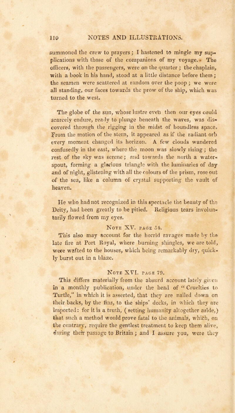 summoned the crew to prayers; I hastened to mingle my sup¬ plications with those of the companions of my voyage.- The officers, with the passengers, were on the quarter; the chaplain, with a book in his hand, stood at a little distance before them ; the seamen were scattered at random over the poop; we were all standing, our faces towards the prow of the ship, which was turned to the west. The globe of the sun, v^hose lustre eveli then our eyes could scarcely endure, ready to plunge beneath the waves, was dis¬ covered through the rigging in the midst of boundless space, Rrom the motion of the stern, it appeared as if the radiant orb every moment changed its horizon. A few clouds wandered confusedly in tiie east, where the moon w'as slowdy rising; the rest of the sky was serene; and towards the north a water¬ spout, forming a glorious triangle with the luminaries of day and of night, glistening with all the colours of the prism, rose out of the sea, like a column of crystal supporting the vault of heaven. He wffio had not recognized in this spectacle the beauty of the Deity, had been greatly to be pitied. Religious tears involun¬ tarily flowed from my eyes. Note XV. page 54». This also may account for the horrid ravages made by the late fire at Port Royal, where burning shingles, w^e are told, were wafted to the houses, which being remarkably dry, quick¬ ly burst out in a blaze. Note XVI. page 79. This differs materially from the absurd account lately given in a monthly publication, under the head of Cruelties to Turtle,” in which it is asserted, that they are nailed down on their backs, by the fins, to the ships’ decks, in which they are Imported: for it is a truth, ( setting humanity altogether aside,) that such a method wmuld prove fatal to the animals, whioh, on the contrary, require the gentlest treatment to keep them alive, aiuring thefr passage to Britain ; and I assure you, were they