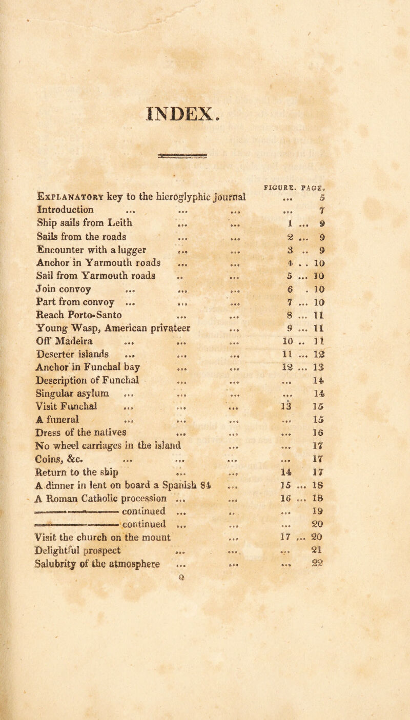 INDEX. FIGURE. PAGE, Explanatory key to the hieroglyphic journal • 9 9 ^ Introduction • • • 9 9 9 ... 7 Ship sails from Leith • 9 • 9*9 1 ... 9 Sails from the roads « • • 9 9 9 2 ... 9 Encounter with a lugger • • 9*9 3 .. 9 Anchor in Yarmouth roads • 99 9*9 4- . . 10 Sail from Yarmouth roads • B 9*9 5 ... JO Join convoy • • » 0 9 9 6 . 10 Part from convoy ... • 1 » • 9 9 7 ... 10 Reach Porto-Santo • * • 9*9 S ... 11 Young Wasp, American privateer 9 9 9 9 ... 11 Off Madeira 9 « » 10 .. 11 Deserter islands d > 9 9*9 11 ... 12 Anchor in Funchal bay 9 • a 9 9 9 12 ... 13 Description of Funchal 9 9 8 9 9 9 14 Singular asylum • 9 • 0 9 9 ... 14 Visit Funchal 9 « 9 9 9 0 13 IS A funeral • • 9 9*9 IS Dress of the natives 9 9 9 9*9 ... 16 No wheel carriages in the island 9 9 9 17 Coins, &c. • 99 • 9 9 IT Return to the ship 9 • 9 14 IT A dinner in lent on board a Spanish 84 9 9 9 15 ... 18 A Roman Catholic procession 8 f • « 9 9 16 ... 18 COntmUed 9 9 9 8 9 ■ 19 .,r. continued 9 9 9 9 9 9 20 Visit the church on the mount • 9 9 17 ... 20 Delightful prospect 9 9 9 * 9 9 ... 21 Salubrity of the atmosphere 9 9 9 a» 90 22 Q