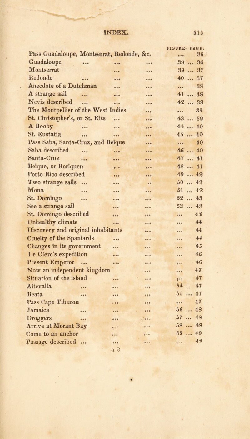 » FIGURE. PAGE. Pass Guadaloupe, Montserrat, Redonde, &c. ... 36 Guadaloupe • • f 38 ... 36 Montserrat • « 9 39 ... 37 Redonde 40 ... 37 Anecdote of a Dutchman ... • • • ... 38 A strange sail • • • 41 ... 38 Nevis described 42 ... 38 The Montpellier of the West Indies ... 89 St. Christopher’s, or St. Kits ... 43 ... S9 A Booby ... ... e •• 44 ... 40 St. Eustatia 9 9 9 45 ... 40 Pass Saba, Santa-Cruz, and Beique O • 9 ... 40 Saba described • 9 9 46 ... 40 Santa-Cruz 9 9 9 47 ... 41 Beique, or Boriquen . . • 9 • 48 ... 41 Porto Rico described • 9 9 49 ... 42 Two strange sails ... • 9 50 ... 42 Mona ... 9 9 9 51 ,,, 42 Sit. Domingo 9 9 9 52 ... 43 See a strange sail ... • 9 9 53 ... 43 St. Domingo described ... 9 9 9 43 Unhealthy climate 9 9 9 ... 44 Discovery and original inhabitants 9*9 . •. 44 Cruelty of the Spaniards 9 9 9 ... 44 Changes in its government 9 9 9 45 Le Clerc’s expedition 9 9 9 ... 46 Present Emperor ... 9 9 a ... 46 Now an independent kingdom 9 9 9 ... 47 Situation of the island 9 9 9 ... 47 Altevalla « 9 9 54 .. 47 Beata ••• 9 9 9 55 ... 47 Pass Cape Tiburon •f • 47 Jamaica ... ... 9 9 9 56 ... 48 Droggers . >'9 9 « 57 ... 48 Arrive at Morant Bay 9 9 9 58 ... 48 Come to an anchor 9 9 9 59 ... 49 Passage described ... 9*9 ... 49 o #