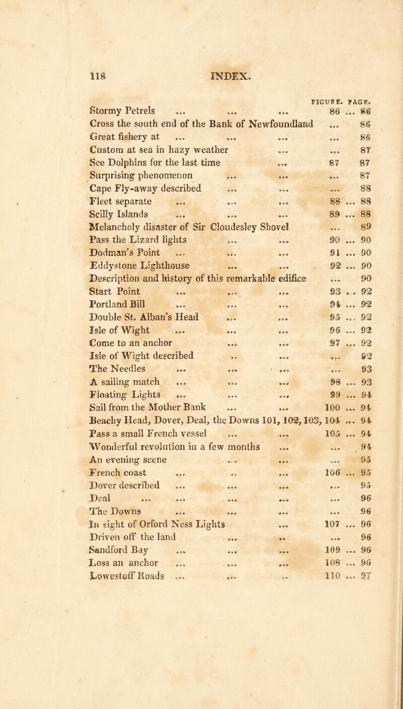 FIGURE. Stormy Petrels ... ... ... 86 Cross the south end of the Bank of Newfoundland Great fishery at ... Custom at sea in hazy weather See Dolphins for the last time ... 87 Surprising phenomenon Cape Fly-away described Fleet separate ... ... ... 88 Scilly Islands ... ... ... 8d Melancholy disaster of Sir Cloudesley Shovel Pass the Lizard lights ... ... 90 Dodman’s Point ... ... 9i Eddystone Lighthouse ... ... 92 Description and history of this remarkable edifice Start Point ... ... ... 93 Portland Bill ... ... ... Double St. Alban’s Head ... ... 95 Isle of Wight ... ... ... 95 Come to an anchor ... ... 97 Isle of Wight described The Needles A sailing match ... ... ... 98 Floating Lights ... ... ... 99 Sail from the Mother Bank ... ... 100 Beacby Head, Dover, Deal, the Downs 101,102,103, lOl Pass a small French vessel ... ... 105 Wonderful revolution iu a few months An evening scene French coast Dover described D e al ... ... ... The Downs In sight of Orford Ness Lights Driven off the land Sandford Bay Loss an anchor Lowestoff Koads ... 106 107 109 108 110 FACE. ... 86 86 86 87 87 87 88 ... 88 ... 88 89 ... 90 ... 90 ... 90 90 . . 92 ... 92 ... 92 ... 92 ... 92 92 93 ... 93 ... 94 ... 94 .». 94 ... 94 . 94 95 ... 95 95 96 96 ... 96 96 ... 96 ... 96 ... 9T