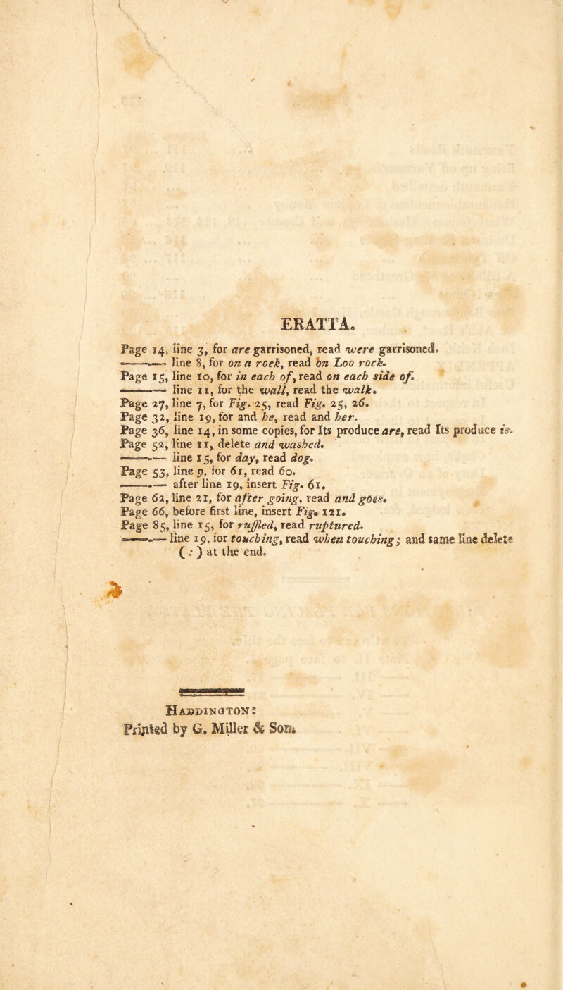 EEATfA. Page 14, line 3, for are garrisoned, read were garrisoned. ———' line 8, for on a roek, read hn Loo rock* Page 15, line 10, for in each of^ read on each side of* - .— line II, for the wall, read the walk* Page 27, line 7, for F/j-. 25, read Yig* 25, %6* Page 32, line 19, for and he, read and her. Page 36, line 14, in some copies, for Its produce read Its produce iV. Page 52, line ii, delete and washed* ——— line 15, for day, read dog* Page 53, line 9, for 6r, read 60. — --after line 19, insert Fig. 61. Page 62, line 21, for after going, read and goes* Page 66, before first line, insert Fig, 121. Page 85, line 15, for rujjied, read ruptured* line 19, for touching, read when touching; and same line delete ( : ) at the end. Ol Haddington 2 Fryited by G, Miller & Som