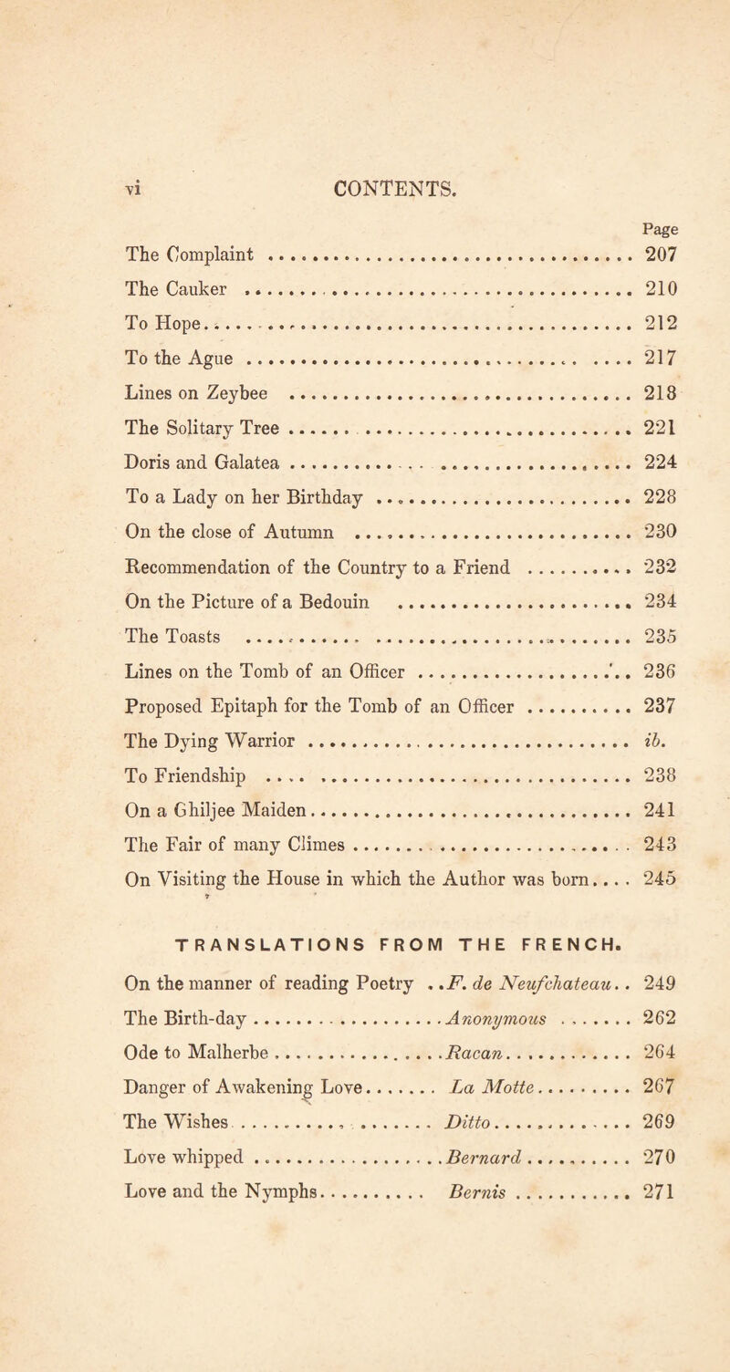 Page The Complaint .207 The Canker .. 210 To Hope. .. 212 To the Ague . 217 Lines on Zeybee . 218 The Solitary Tree. .221 Doris and Galatea. 224 To a Lady on her Birthday .. 228 On the close of Autumn . 230 Recommendation of the Country to a Friend .. 232 On the Picture of a Bedouin ... 234 The Toasts .. 235 Lines on the Tomb of an Officer.. 236 Proposed Epitaph for the Tomb of an Officer.. 237 The Dying Warrior.. ib. To Friendship .... .. 238 On a Ghiljee Maiden. 241 The Fair of many Climes. 243 On Visiting the House in which the Author was born.... 245 TRANSLATIONS FROM THE FRENCH. On the manner of reading Poetry . ,F. de Neufchateau.. 249 The Birth-day. . .Anonymous . 262 Ode to Malherbe. . . Racan.. 264 Danger of Awakening Love. .. La Motte. 267 The Wishes.. . . Ditto. 269 Love whipped. . . Bernard. 270 Love and the Nymphs. Bernis. 271