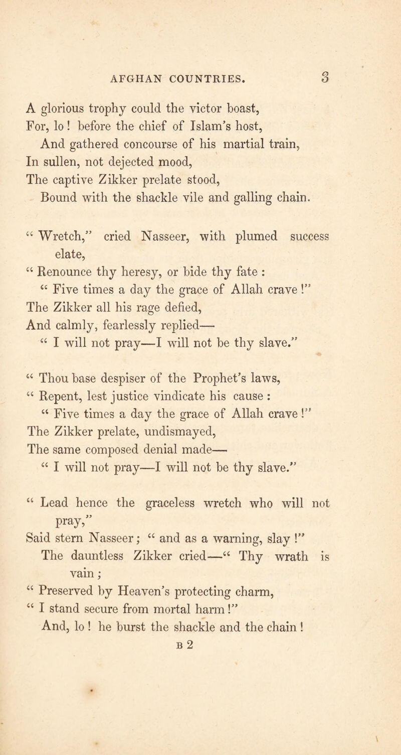 A glorious trophy could the victor boast, For, lo! before the chief of Islam’s host. And gathered concourse of his martial train. In sullen, not dejected mood. The captive Zikker prelate stood. Bound with the shackle vile and galling chain. “ Wretch,” cried Nasseer, with plumed success elate, “ Renounce thy heresy, or bide thy fate : ‘‘ Five times a day the grace of Allah crave!” The Zikker all his rage defied. And calmly, fearlessly replied— “ I will not pray—I will not be thy slave.” Thou base despiser of the Prophet’s laws, ‘‘ Repent, lest justice vindicate his cause : “ Five times a day the grace of Allah crave!” The Zikker prelate, undismayed. The same composed denial made— “ I will not pray—I will not be thy slave.” “ Lead hence the graceless wretch who will not pray,” Said stern Nasseer; ‘‘ and as a warning, slay !” The dauntless Zikker cried—‘‘ Thy wrath is vain; “ Preserved by Heaven’s protecting charm, “ I stand secure from mortal harm!” And, lo ! he burst the shackle and the chain ! B 2