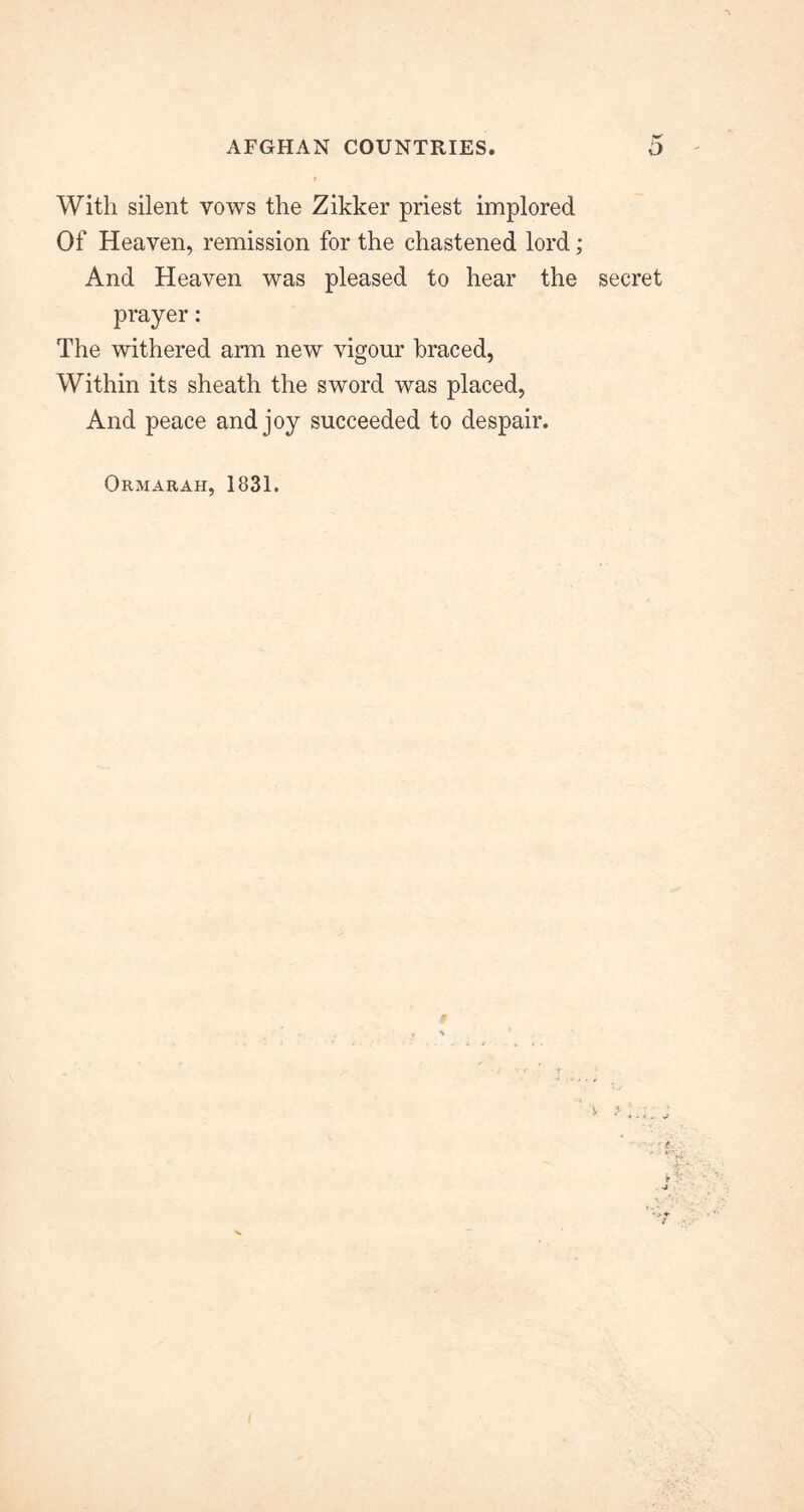 With silent vows the Zikker priest implored Of Heaven, remission for the chastened lord; And Heaven was pleased to hear the secret prayer: The withered arm new vigour braced, Within its sheath the sword was placed, And peace and joy succeeded to despair. Ormarah, 1831.