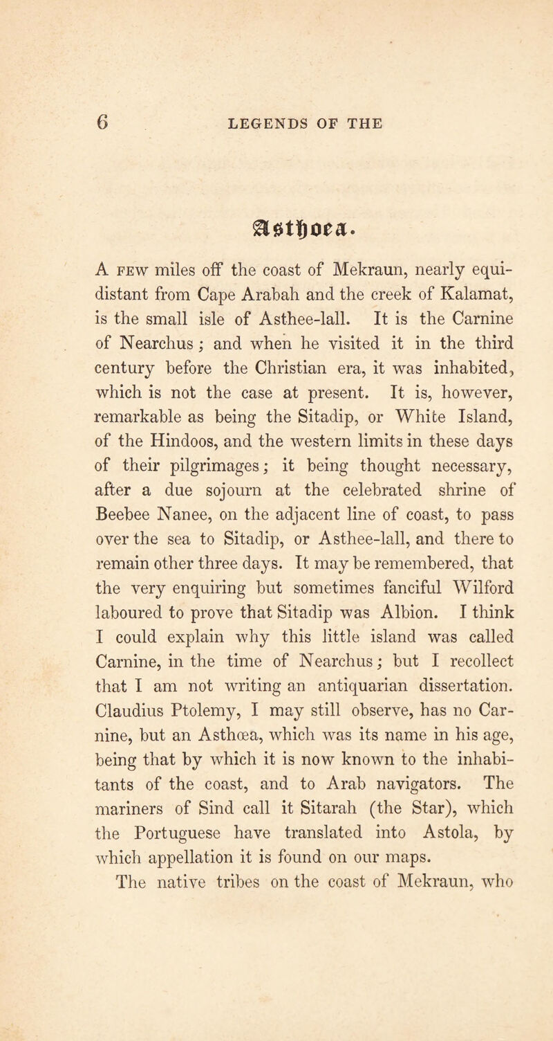 A FEW miles oif the coast of Mekraun, nearly equi¬ distant from Cape Arabah and the creek of Kalamat, is the small isle of Asthee-lall. It is the Carnine of Nearchus; and when he visited it in the third century before the Christian era, it was inhabited, which is not the case at present. It is, however, remarkable as being the Sitadip, or White Island, of the Hindoos, and the western limits in these days of their pilgrimages; it being thought necessary, after a due sojourn at the celebrated shrine of Beebee Nanee, on the adjacent line of coast, to pass over the sea to Sitadip, or Asthee-lall, and there to remain other three days. It may be remembered, that the very enquiring but sometimes fanciful Wilford laboured to prove that Sitadip was Albion. I think I could explain why this little island was called Carnine, in the time of Nearchus; but I recollect that I am not writing an antiquarian dissertation. Claudius Ptolemy, I may still observe, has no Car- nine, but an Asthoea, which was its name in his age, being that by which it is now known to the inhabi¬ tants of the coast, and to Arab navigators. The mariners of Sind call it Sitarah (the Star), which the Portuguese have translated into Astola, by which appellation it is found on our maps. The native tribes on the coast of Mekraun, who