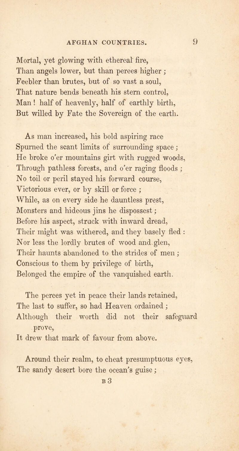 Mortal, yet glowing with ethereal fire, Than angels lower, but than perees higher ; Feebler than brutes, but of so vast a soul. That nature bends beneath his stern control, Man ! half of heavenly, half of earthly birth, But willed by Fate the Sovereign of the earth. As man increased, his bold aspiring race Spurned the scant limits of surrounding space; He broke o’er mountains girt with rugged woods, Through pathless forests, and o’er raging floods ; No toil or peril stayed his forward course, Victorious ever, or by skill or force ; While, as on every side he dauntless prest, Monsters and hideous jins he dispossest; Before his aspect, struck with inward dread, Their might was withered, and they basely fled : Nor less the lordly brutes of wood and glen. Their haunts abandoned to the strides of men; Conscious to them by privilege of birth. Belonged the empire of the vanquished earth. The perees yet in peace their lands retained. The last to suffer, so had Heaven ordained; Although their worth did not their safeguard prove. It drew that mark of favour from above. Around their realm, to cheat presumptuous eyes, The sandy desert bore the ocean’s guise;
