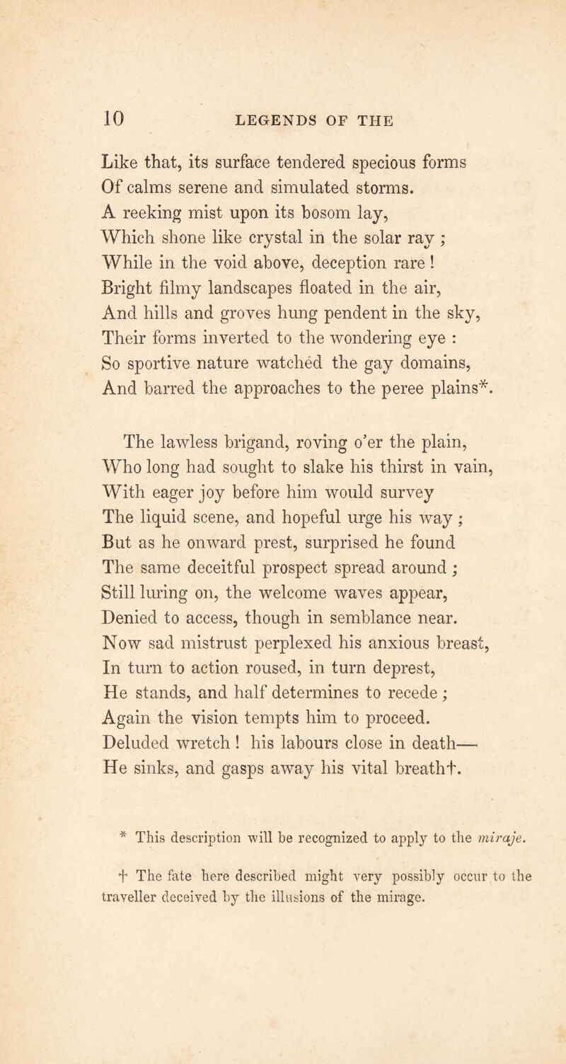 Like that, its surface tendered specious forms Of calms serene and simulated storms. A reeking mist upon its bosom lay, Which shone like crystal in the solar ray; While in the void above, deception rare! Bright filmy landscapes floated in the air. And hills and groves hung pendent in the sky. Their forms inverted to the wondering eye : So sportive nature watched the gay domains. And barred the approaches to the peree plains*. The lawless brigand, roving o’er the plain, Who long had sought to slake his thirst in vain. With eager joy before him would survey The liquid scene, and hopeful urge his way; But as he onward prest, surprised he found The same deceitful prospect spread around; Still luring on, the welcome waves appear. Denied to access, though in semblance near. Now sad mistrust perplexed his anxious breast. In turn to action roused, in turn deprest. He stands, and half determines to recede ; Again the vision tempts him to proceed. Deluded wretch! his labours close in death— He sinks, and gasps away his vital breathf. * This description will be recognized to apply to the miraje. The fate here described might very possibly occur to the traveller deceived by the illusions of the mirage.