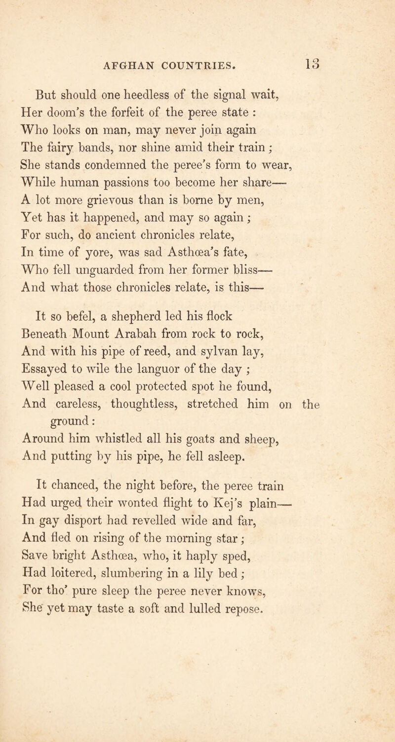 But should one heedless of the signal wait, Her doom’s the forfeit of the peree state : Who looks on man, may never join again The fairy bands, nor shine amid their train; She stands condemned the peree’s form to wear, While human passions too become her share— A lot more grievous than is borne by men, Yet has it happened, and may so again; For such, do ancient chronicles relate. In time of yore, was sad Asthoea’s fate, Who fell unguarded from her former bliss— And what those chronicles relate, is this— It so befel, a shepherd led his flock Beneath Mount Arabah from rock to rock, And with his pipe of reed, and sylvan lay, Essayed to wile the languor of the day ; Well pleased a cool protected spot he found, And careless, thoughtless, stretched him on the ground : Around him whistled all his goats and sheep. And putting by his pipe, he fell asleep. It chanced, the night before, the peree train Had urged their wonted flight to Kej’s plain— In gay disport had revelled wide and far. And fled on rising of the morning star; Save bright Asthoea, who, it haply sped. Had loitered, slumbering in a lily bed ; For tho’ pure sleep the peree never knows. She yet may taste a soft and lulled repose.