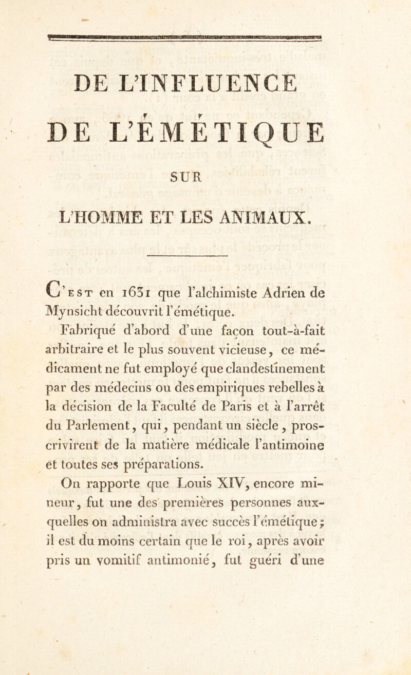 DE L’ÉMÉTIQUE SUR L’HOMME ET LES ANIMAUX. C’est en ï65i que l’alchimîste Adrien de Mynsicht découvrit l’émétique. Fabriqué d’abord d’une façon tout-à-fait arbitraire et le plus souvent vicieuse , ce mé¬ dicament ne fut employé que clandestinement par des médecins ou des empiriques rebelles à la décision de la Faculté de Paris et à l’arrêt du Parlement, qui, pendant un siècle , pros¬ crivirent de la matière médicale l’antimoine et toutes ses préparations. On rapporte que Louis XIV, encore mi¬ neur, fut une des premières personnes aux¬ quelles on administra avec succès l’émétique ; il est du moins certain que le roi, après avoir pris un vomitif antimoine, fut guéri d’une