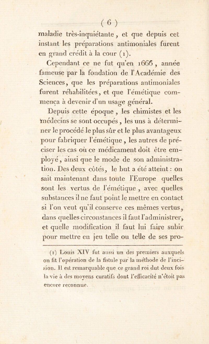 maladie très-inquiétante , et que depuis cet instant les préparations antimoniales furent en grand crédit à la cour (1). Cependant ce ne fut qu’en 1666 , année fameuse par la fondation de l’Académie des Sciences, que les préparations antimoniales furent réhabilitées, et que l’émétique com¬ mença à devenir d’un usage général. Depuis cette époque , les chimistes et les médecins se sont occupés , les uns à détermi¬ ner le procédé le plus sur et le plus avantageux pour fabriquer l’émétique , les autres de pré¬ ciser les cas oii ce médicament doit être em¬ ployé , ainsi que le mode de son administra¬ tion. Des deux côtés, le but a été atteint : on sait maintenant dans toute l’Europe quelles sout les vertus de l’émétique , avec quelles substances il ne faut point le mettre en contact si l’on veut qu’il conserve ces mêmes vertus3 dans quelles circonstances il faut l’administrer, et quelle modification il faut lui faire subir pour mettre en jeu telle ou telle de ses pro- (1) Louis XIY fut aussi un des premiers auxquels on fit l’opération de la fistule par la méthode de l'inci¬ sion. Il est remarquable que ce grand roi dut deux fois la vie à des moyens curatifs dont l’efficacité n’étoit pas encore reconnue.
