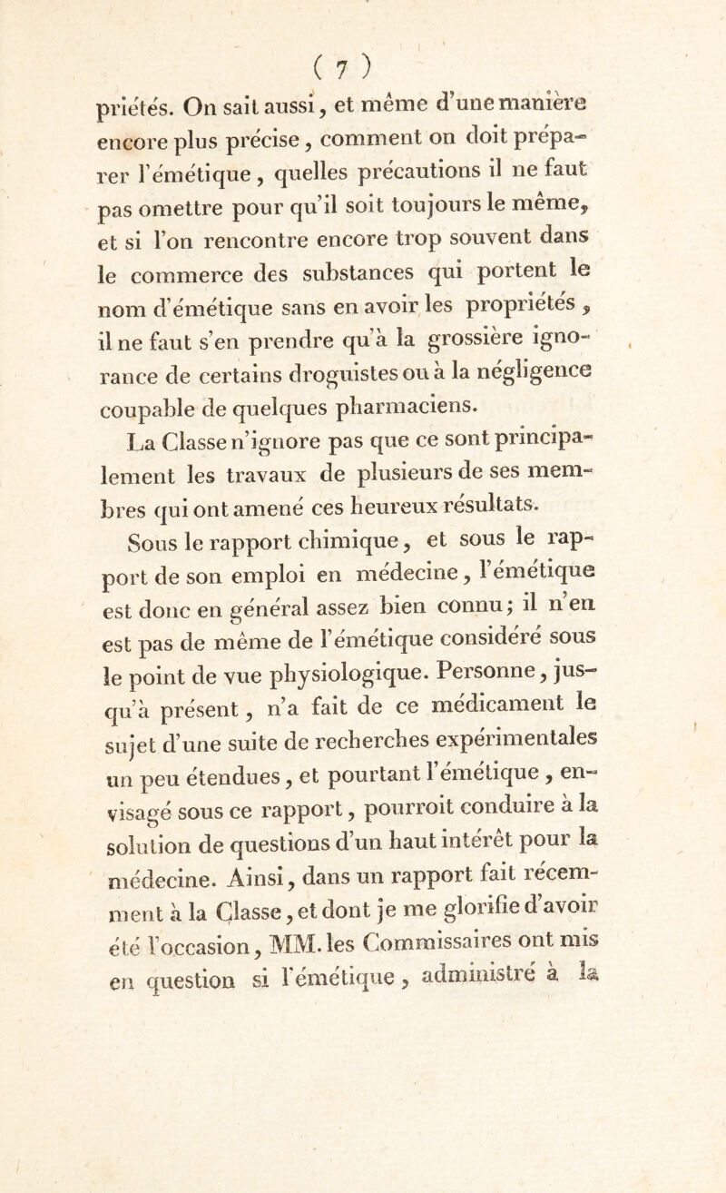 priétés. On sait aussi, et même d’une manière encore plus précise, comment on doit prépa- ver l émeti que , quelles précautions il ne faut pas omettre pour qu’il soit toujours le meme, et si l’on rencontre encore trop souvent dans le commerce des substances qui portent le nom d émétique sans en avoir les propriétés , il ne faut s’en prendre qu à la grossière igno¬ rance de certains droguistes ou a la negbgence coupable de quelques pharmaciens. La Classe n’ignore pas que ce sont principa¬ lement les travaux de plusieurs de ses mem¬ bres qui ont amené ces heureux résultats. Sous le rapport chimique, et sous le rap¬ port de son emploi en médecine, l’émetique est donc en général assez bien connu ; il n en est pas de même de 1 émétique considéré sous le point de vue physiologique. Personne , jus¬ qu’à présent, n’a fait de ce médicament le sujet d’une suite de recherches expérimentales un peu étendues, et pourtant l’émétique , en¬ visagé sous ce rapport , pourroit conduire à la solution de questions d’un haut intérêt pour la médecine. Ainsi, dans un rapport fait récem¬ ment à la Classe, et dont je me glorifie d’avoir été l’occasion, MM. les Commissaires ont mis en question si l’émétique ? administré à la