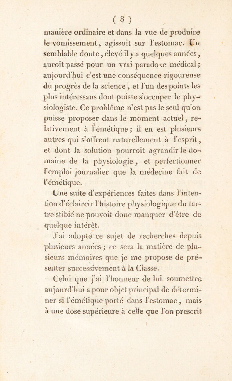 manière ordinaire et dans la vue de produire îe vomissement, agissoit sur l’estomac. Un semblable doute , élevé il y a quelques années, auroit passé pour un vrai paradoxe médical ; aujourd’hui c’est une consécjuence rigoureuse du progrès de la science , et l’un des points les plus intéressans dont puisse s’occuper le phy¬ siologiste. Ce problème n’est pas le seul qu’on puisse proposer dans le moment actuel, re¬ lativement h l’émétique ; il en est plusieurs autres qui s’offrent naturellement à l’esprit, et dont la solution pourroit agrandir le do¬ maine de la physiologie, et perfectionner l’emploi journalier que la médecine fait de F émétique. Une suite d’expériences faites dans l’inten¬ tion d’éclaircir F histoire physiologique du tar¬ tre stibié ne pouvoit donc manquer d’être de quelque intérêt. J’ai adopté ce sujet de recherches depuis plusieurs années ; ce sera la matière de plu¬ sieurs mémoires que je me propose de pré¬ senter successivement à la Classe. Celui que j’ai l’honneur de lui soumettre aujourd’hui a pour objet principal de détermi¬ ner si l’émétique porté dans l’estomac , mais à une dose supérieure à celle que l’on prescrit