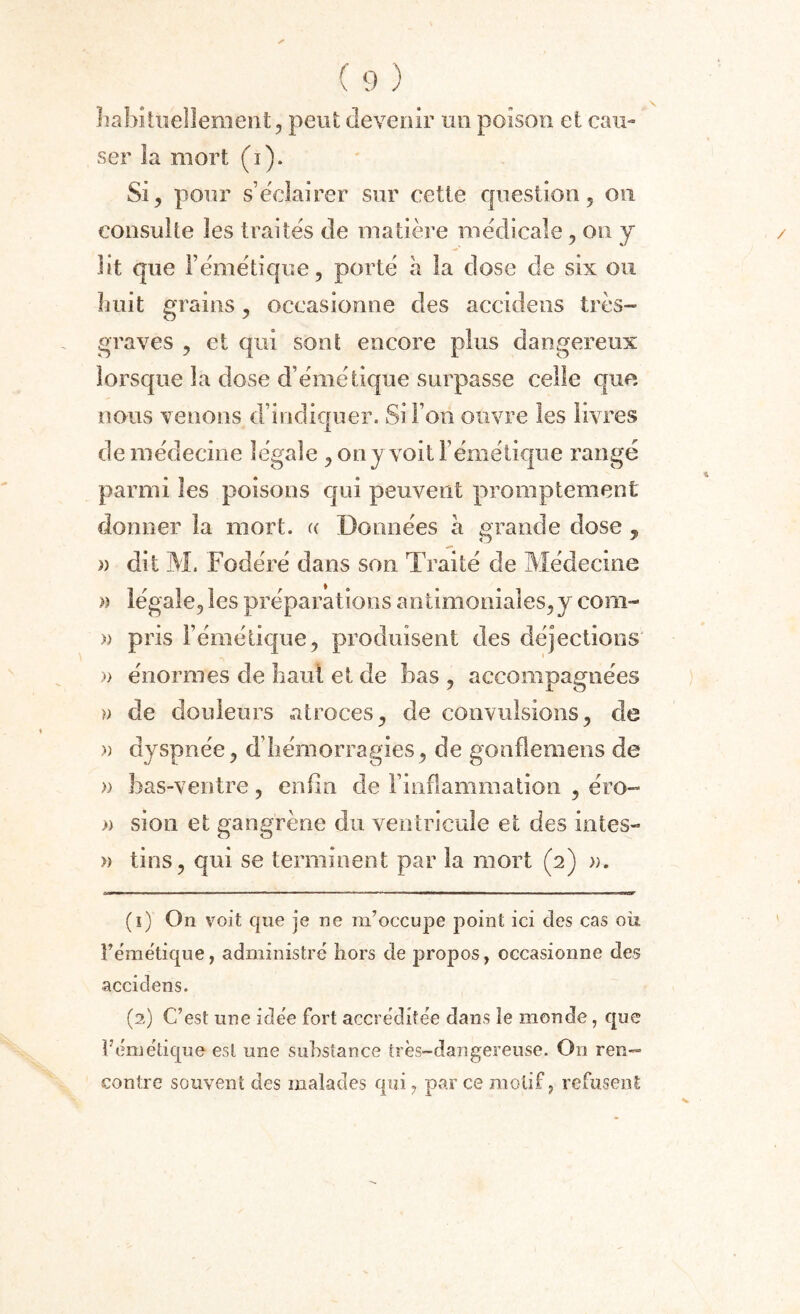 habituellement, peut devenir un poison et cau¬ ser la mort (i). Si, pour s’éclairer sur cette question, on consulte les traités de matière médicale, on y lit que F émétique, porté à la dose de six ou huit grains, occasionne des accidens très- graves , et qui sont encore plus dangereux lorsque la dose d’émétique surpasse celle que nous venons d’indiquer. Si i on ouvre les livres de médecine légale , on y voit l’émétique rangé parmi les poisons qui peuvent promptement donner la mort, « Données à grande dose , » dit M. Fodéré dans son Traité de Médecine » légale, les préparations antimoniales,y corn- » pris l’émétique, produisent des déjections )> énormes de liant et de bas , accompagnées )> de douleurs atroces, de convulsions, cle » dyspnée, d’hémorragies, de gonflemens de » bas-ventre, enfin de l’inflammation , éro- » sion et gangrène du ventricule et des intes- » tins, qui se terminent par la mort (2) ». (î) On voit que je ne m’occupe point ici des cas où l'émétique, administré hors de propos, occasionne des accidens. (2) C’est une idée fort accréditée dans le monde, que l’émétique est une substance très-dangereuse. On ren¬ contre souvent des malades qui, par ce motif, refusent