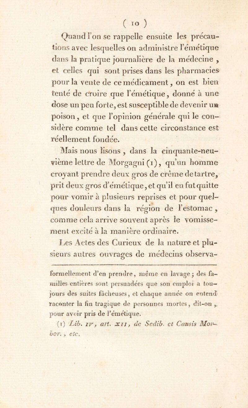 Quand Ton se rappelle ensuite les précau¬ tions avec lesquelles on administre l’émétique dans îa pratique journalière de la médecine , et celles qui sont prises dans les pharmacies pour îa vente de ce médicament , on est bien tenté de croire cjue l’émétique, donné à une dose un peu forte, est susceptible de devenir uia poison, et que l’opinion générale qui le con¬ sidère comme tel dans cette circonstance est réellement fondée. Mais nous lisons , dans la pin quan te-neu- vième lettre de Morgagni(i), qu’un homme croyant prendre deux gros de crème détartré, prit deux gros d’émétique, et qu’il en fut quitte pour vomir à plusieurs reprises et pour quel¬ ques douleurs dans la région de l’estomac, comme cela arrive souvent après le vomisse¬ ment excité à la manière ordinaire. Les Actes des Curieux de la nature et plu¬ sieurs autres ouvrages de médecins observa- formellement d’en prendre, même en lavage; des fa-= milles entières sont persuadées que son emploi a tou¬ jours des suites factieuses, et chaque année on entend raconter la fin tragique de personnes mortes, dit-on ^ pour avoir pris de l’émétique. (i) Lib. iv, art. ocii, de Sedib. et Causis Mar~>- ho F. > etc.