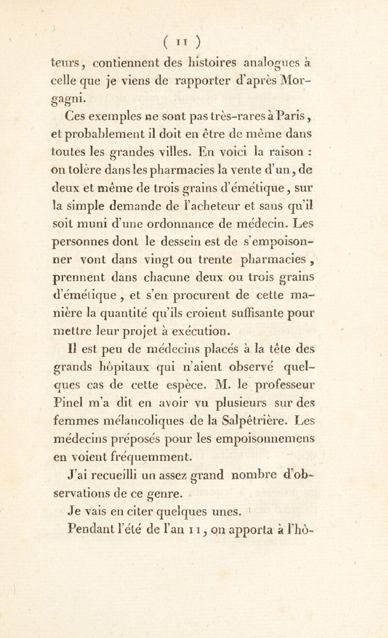 teurs ? contiennent des histoires analogues à celle que je viens de rapporter d’après Mor- gagni. Ces exemples ne sont pas très-rares à Paris, et probablement il doit en être de même dans toutes les grandes villes. En voici la raison : on tolère dans les pharmacies la vente d’un ? de deux et même de trois grains d’émétique, sur la simple demande de l’acheteur et sans quil soit muni d’une ordonnance de médecin. Les personnes dont le dessein est de s’empoison- ner vont dans vingt ou trente pharmacies , prennent dans chacune deux ou trois grains d’émélique , et s’en procurent de cette ma¬ nière la quantité qu’ils croient suffisante pour mettre leur projet à exécution. Il est peu de médecins placés à la tête des grands hôpitaux qui n’aient observé quel¬ ques cas de cette espèce. M. le professeur Pinel m’a dit en avoir vu plusieurs sur des femmes mélancoliques de la Salpêtrière. Les médecins préposés pour les empoisonnemens en voient fréquemment. J’ai recueilli un assez grand nombre d’ob¬ servations de ce genre. Je vais en citer quelques unes. Pendant l’été de l’an 11 ^ on apporta à l’hô»