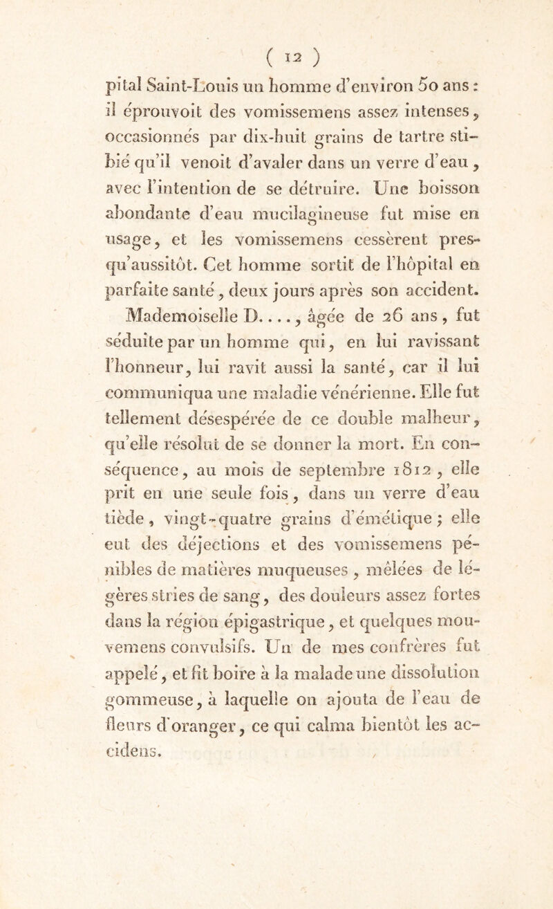 pi ta! Saint-Louis un homme d’environ 5o ans : il éprouvoit des vomissemens assez intenses, occasionnes par dix-huit grains de tartre sti- bié qu’il venoit d’avaler dans un verre d’eau , avec i’intention de se détruire. Une boisson abondante d’eau mucilagineuse fut mise en usage, et les vomissemens cessèrent près- qu’aussitôt. Cet homme sortit de l’hôpital en parfaite santé, deux jours après son accident. Mademoiselle D...., âgée de 26 ans , fut séduite par un homme qui, en lui ravissant l’honneur, lui ravit aussi la santé, car il lui communiqua une maladie vénérienne. Elle fut tellement désespérée de ce double malheur, qu’elle résolut de se donner la mort. En con¬ séquence, au mois de septembre 1812, elle prit eu une seule fois, dans un verre d’eau tiède, vingt-quatre grains d’émétique; elle eut des déjections et des vomissemens pé¬ nibles de matières muqueuses , mêlées de lé¬ gères stries de sang, des douleurs assez fortes dans la région épigastrique, et quelques mou- vemens convulsifs. Un de mes confrères fut appelé, et fit boire à la malade une dissolution gommeuse, h laquelle on ajouta de l’eau de fleurs d'oranger, ce qui calma bientôt les ac- eide lis. /