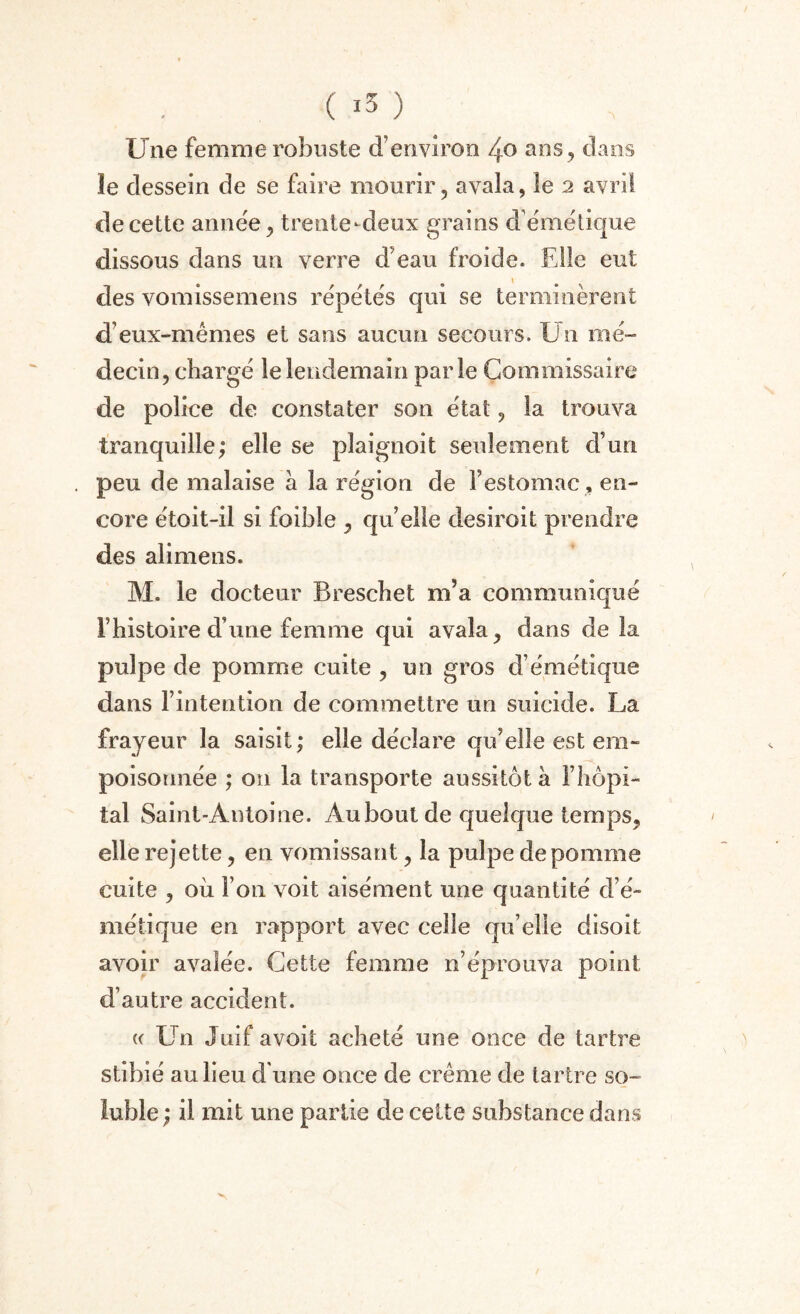 Une femme robuste d’environ 40 ans, dans îe dessein de se faire mourir, avala, le 2 avril de cette année, trente-deux grains d émétique dissous dans un verre d’eau froide. Elle eut des vomissemens répétés qui se terminèrent d’eux-mêmes et sans aucun secours. Un mé¬ decin, chargé le lendemain parle Commissaire de police de constater son état, la trouva tranquille; elle se plaignoit seulement d’un peu de malaise a la région de F estomac, en¬ core étoit-il si foible , quelle desiroit prendre des alimens. M. le docteur Breschet m’a communiqué l’histoire d’une femme qui avala, dans delà pulpe de pomme cuite , un gros d’émétique dans l’intention de commettre un suicide. La frayeur la saisit; elle déclare qu’elle est em¬ poisonnée ; on la transporte aussitôt à l’hôpi¬ tal Saint-Antoine. Au bout de quelque temps, elle rejette, en vomissant, la pulpe de pomme cuite , où l’on voit aisément une quantité d’é¬ métique en rapport avec celle qu’elle disoit avoir avalée. Cette femme n’éprouva point d’autre accident. a Un Juif avoit acheté une once de tartre stibié au lieu d'une once de crème de tartre so¬ luble ; il mit une partie de celte substance dans