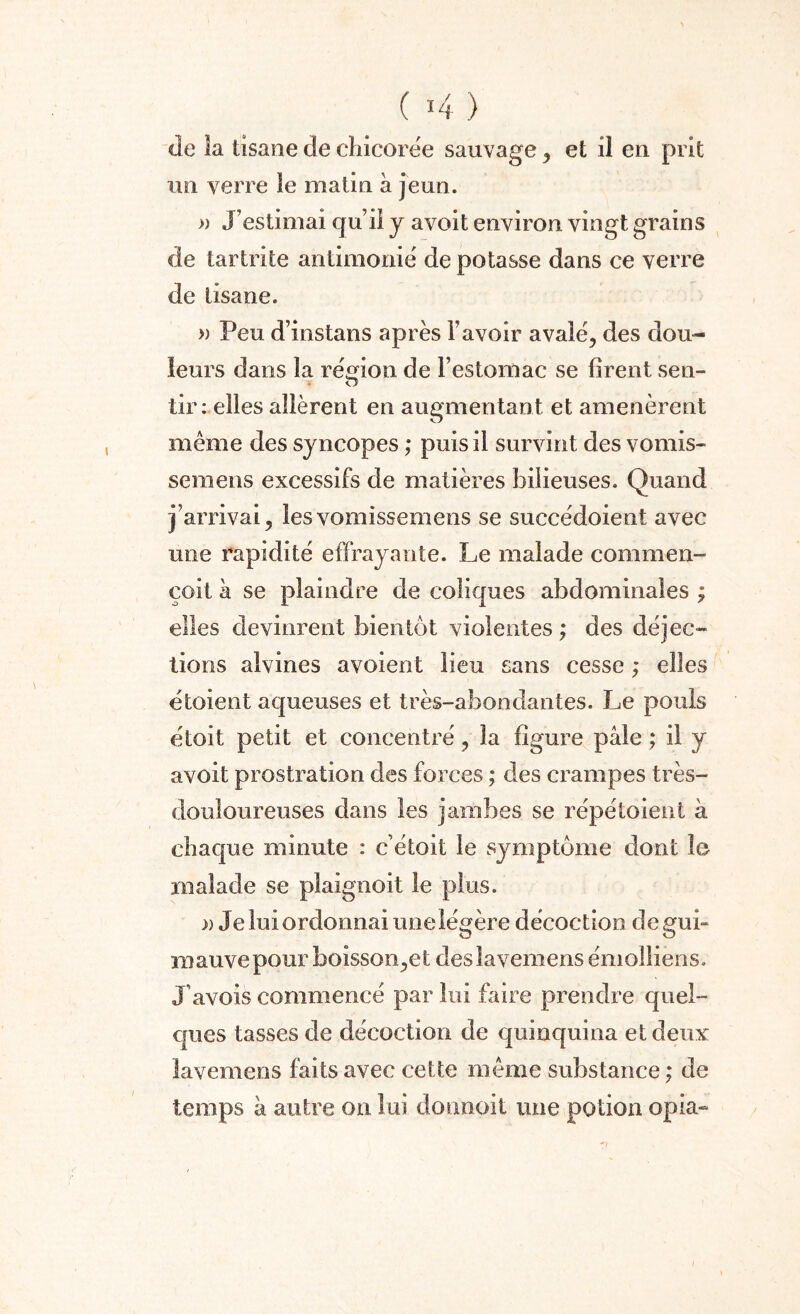 «le la tisane de chicorée sauvage , et il en prit un verre le matin à jeun. » J’estimai qu’iî y avoit environ vingt grains de tar tri te antimonié de potasse dans ce verre de tisane. » Peu d’instans après l’avoir avalé, des dou¬ leurs dans la région de l’estomac se firent sen- tir: elles allèrent en augmentant et amenèrent même des syncopes ; puis il survint des vomis- sera eus excessifs de matières bilieuses. Quand J arrivai, lesvomissemens se succédoient avec une rapidité effrayante. Le malade commen- çoit h se plaindre de coliques abdominales ; elles devinrent bientôt violentes ; des déjec¬ tions alvines avoient lieu sans cesse ; elles étoient aqueuses et très-abondantes. Le pouls étoit petit et concentré, la figure pâle ; il y avoit prostration des forces ; des crampes très- douloureuses dans les jambes se répétaient a chaque minute : c était le symptôme dont le malade se plaignoit le plus. )) Je lui ordonnai une légère décoction de gui¬ mauve pour boisson,et deslavemens émolliens. J avois commencé par lui faire prendre quel¬ ques tasses de décoction de quinquina et deux lavemens faits avec cette même substance ; de temps à autre on lui donnoit une potion opia-
