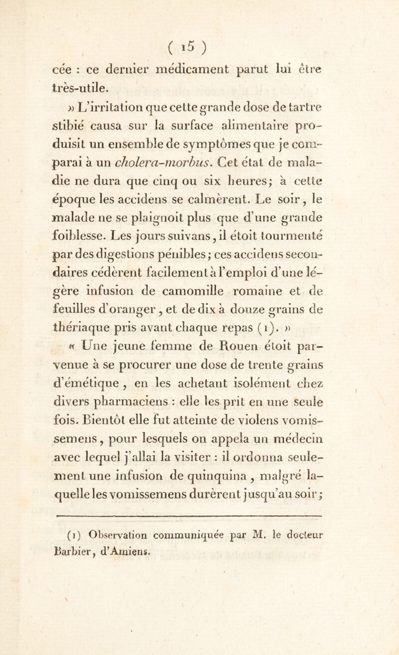 ( >5 ) cëe : ce dernier médicament parut lui être très-utile. » L’irritation que cette grande dose de tartre stibié causa sur la surface alimentaire pro¬ duisit un ensemble de symptômes que je com¬ parai à un cholera-morhus. Cet état de mala¬ die ne dura que cinq ou six heures; h cette époque les accidens se calmèrent. Le soir, le malade ne se pîaignoit plus que d’une grande foiblesse. Les jours suivans, il étoit tourmenté par des digestions pénibles ; ces accidens secon¬ daires cédèrent facilement a l’emploi d une lé¬ gère infusion de camomille romaine et de feuilles d’oranger, et de dix à douze grains de thériaque pris avant chaque repas (i). » h Lue jeune femme de Rouen étoit par¬ venue à se procurer une dose de trente grains d’émétique , en les achetant isolément chez divers pharmaciens : elle les prit en mie seule fois. Bientôt elle fut atteinte de violens vomis- semens, pour lesquels on appela un médecin avec lequel j’allai la visiter : il ordonna seule¬ ment une infusion de quinquina , malgré la¬ quelle les vomissemens durèrent jusqu’au soir ; (i) Observation communiquée par M. le docteur Barbier, d’Amiens. \