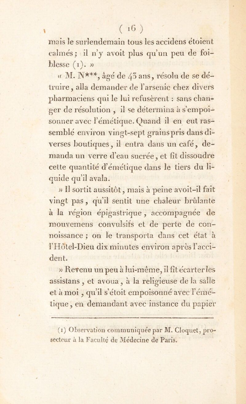mais le surlendemain tous les accidens étoient calmes ; il n’y avoit plus qu’un peu de foi- Messe (i). » <( M. N***, âgé de 45 ans, résolu de se dé¬ truire , alla demander de l’arsenic chez divers pharmaciens qui le lui refusèrent : sans chan¬ ger de résolution , il se détermina â s’empoi¬ sonner avec l’émétique. Quand il en eut ras¬ semblé environ vingt-sept grains pris dans di¬ verses boutiques, il entra dans un café, de¬ manda un verre d’eau sucrée, et fît dissoudre cette quantité d’émétique dans le tiers du li¬ quide qu’il avala. » 11 sortit aussitôt, mais à peine avoit-il fait vingt pas, qu’il sentit une chaleur brûlante à la région épigastrique , accompagnée de mouvemens convulsifs et de perte de con- noissance ; on le transporta dans cet état h FHôtel-Dieu dix minutes environ après l’acci¬ dent. « Revenu un peu à lui-même, il fît écarter les assistans , et avoua, à la religieuse de la salle et h moi, qu’il s’étoit empoisonné avec l’émé¬ tique, en demandant avec instance du papier (ï) Observation communiquée par M. Cloquet, pro¬ secteur à la Faculté de Médecine de Paris.