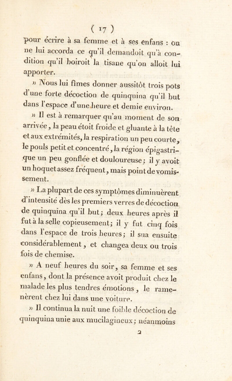 pour écrire à sa femme et à ses en ta ns : on ne lui accorda ce «ju’il demandoit qua con¬ dition qu’il boiroit la tisane qu’on alioit lui apporter. v » Nous lui fîmes donner aussitôt trois pots d une forte décoction de quinquina qu’il but dans 1 espace d’une heure et demie environ. » Il est à remarquer qu’au moment de son arrivée, la peauétoit froide et gluante à la tête et aux extrémités, la respiration un peu courte, 3e pouls petit et concentré, la région épigastri- .que un peu gonflée et douloureuse; il y avoit un hoquet assez frequent, mais point de vomis¬ sement. » La plupart de ces symptômes diminuèrent d’intensité dès les premiers verres de décoction de quinquina qu il but ; deux heures après il fut à la selle copieusement; il y fut cinq fois dans 1 espace de trois heures ; il sua ensuite considérablement, et changea deux ou trois fois de chemise. )} A neuf heures du soir, sa femme et ses enfans, dont la présence avoit produit chez le malade les plus tendres émotions , le rame- oerent chez lui dans une voiture. » Il continua la nuit une foibîe décoction de quinquina unie aux mucilagineux ; neanmoins 2