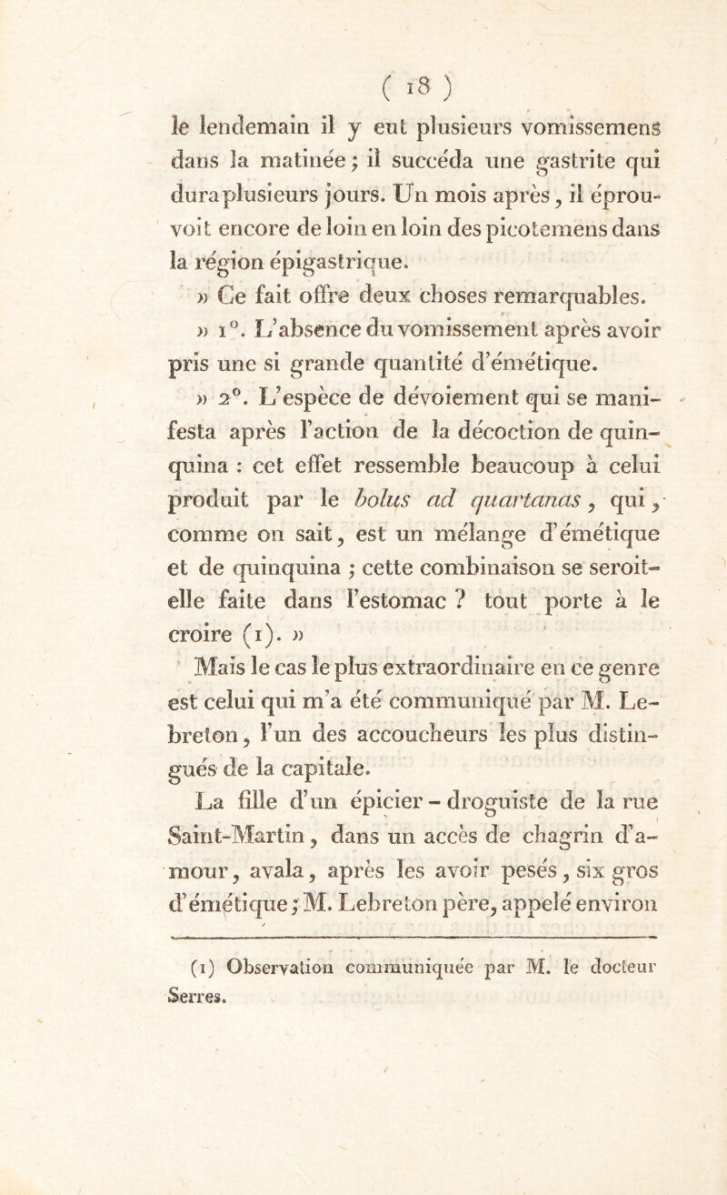le lendemain il y eut plusieurs vomissement dans la matinée ; il succéda une gastrite qui dura plusieurs jours. Un mois après, il éprou- voit encore de loin en loin des picotemens dans la région épigastrique. » Ce fait offre deux choses remarquables. » i°. L’absence du vomissement après avoir pris une si grande quantité d’émétique. » 2°. L’espèce de dévoiement qui se mani¬ festa après l’action de la décoction de quin¬ quina : cet effet ressemble beaucoup h celui produit par le bolus ad quartanas, qui , comme on sait, est un mélange d’émétique et de quinquina ; cette combinaison se seroit- elle faite dans l’estomac ? tout porte a le croire (i). » Mais le cas le plus extraordinaire en ce genre est celui qui m’a été communiqué par M. Le- breton, l’un des accoucheurs les plus distin¬ gués de la capitale. La fille d’un épicier - droguiste de la rue Saint-Martin, dans un accès de chagrin d’a¬ mour, avala, après les avoir pesés, six gros d’émétique; M. Lehreton père, appelé environ / (i) Observation communiquée par M. le docteur Serres.