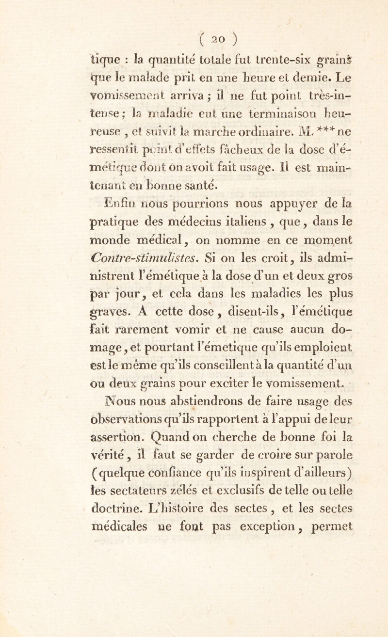 tique : la quantité totale fut trente-six grainè que le malade prit en une heure et demie. Le vomissement arriva ; il 11e fut point très-in¬ tense ; la maladie eut une terminaison heu¬ reuse , et suivit la marche ordinaire. M. ***ne ressentit point d’effets fâcheux de la dose d’é- métique dont on a voit fait usage. II est main¬ tenant en bonne santé. Enfin nous pourrions nous appuyer de la pratique des médecins italiens , que , dans le monde médical, on nomme en ce moment Contre-s timulis tes. Si on les croit, ils admi¬ nistrent l’émétique a la dose d’un et deux gros par jour, et cela dans les maladies les plus graves. À cette dose, disent-ils, l’émétique fait rarement vomir et ne cause aucun do- mage, et pourtant l’émetique qu’ils emploient est le meme qu’ils conseillent à la quantité d’un ou deux grains pour exciter le vomissement. Nous nous abstiendrons de faire usage des observations qu’ils rapportent â l’appui de leur assertion. Quand 011 cherche de bonne foi la vérité , il faut se garder de croire sur parole (quelque confiance qu’ils inspirent d’ailleurs) les sectateurs zélés et exclusifs de telle ou telle doctrine. L’histoire des sectes, et les sectes médicales ne fout pas exception, permet