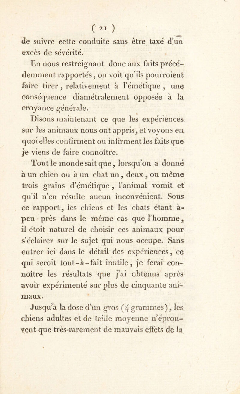 C21 ) de suivre cette conduite sans être taxé duo. excès de sévérité. En nous restreignant donc aux faits précé¬ demment rapportés, on voit qu’ils pourraient faire tirer , relativement à l’émétique , une conséquence diamétralement opposée à la croyance générale. Disons maintenant ce que les expériences sur les animaux nous ont appris, et voyons en quoi elles confirment ou infirment les faits que je viens de faire connoitre. Tout le monde sait que, lorsqu’on a donné à un chien ou à un chat un, deux , ou même trois gi^ains d’émétique , ranimai vomit et qu’il n’en résulte aucun inconvénient. Sous ce rapport j les chiens et les chats étant à- peu-près dans le même cas que T homme 3 il étoit naturel de choisir ces animaux pour s’éclairer sur le sujet qui nous occupe. Sans entrer ici dans le détail des expériences , ce qui serait tout-à-fait inutile, je ferai con- noître les résultats que j’ai cl)tenus après avoir expérimenté sur plus de cinquante ani¬ maux. Jusqu’à la dose d’un gros (4grammes), les chiens adultes et de taille moyenne n’éprou¬ vent que très-rarement de mauvais effets de la