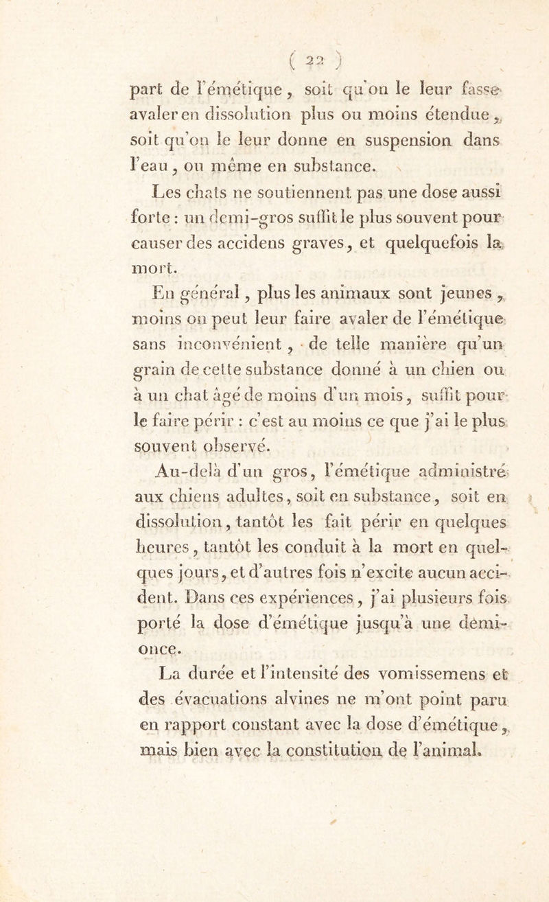 part de Fémétiqne, soit qu’on le leur fasse avaler en dissolution plus ou moins étendue, soit qu’on le leur donne en suspension dans Feau , ou meme en substance, n Les chats ne soutiennent pas une dose aussi forte : un demi-gros suffit le plus souvent pour causer des accidens graves y et quelquefois la mort. En général, plus les animaux sont jeunes 9. moins on peut leur faire avaler de l’émétique sans inconvénient , de telle manière qu’un grain de ceî te substance donné à un chien ou à un chat âgé de moins d’un mois , suffit pour le faire périr : c’est au moins ce que j’ai le plus souvent observé. Au-delà d’un gros, l’émétique administré aux chiens adultes, soit en substance, soit en dissolution, tantôt les fait périr en quelques heures, tantôt les conduit à la mort en quel¬ ques jours, et d’autres fois n’excite aucun acci¬ dent. Dans ces expériences, j’ai plusieurs fois porté la dose d’émétique jusqu’à une démi- once. La durée et l’intensité des vomissemens et des évacuations aîvines ne m’ont point paru en rapport constant avec la dose d’émétique, mais bien avec la constitution de FanimaL