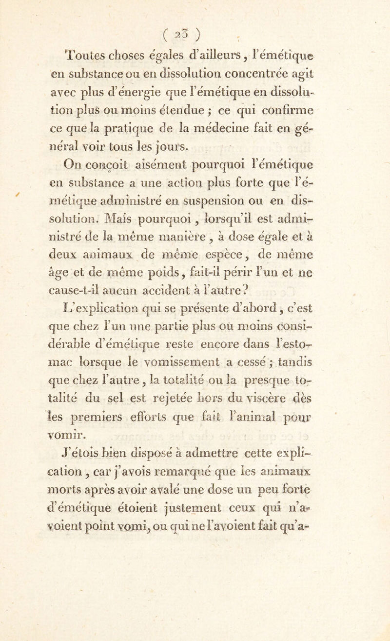 Toutes choses égalés d’ailleurs, F émétique en substance ou en dissolution concentrée agit avec plus d’énergie que l’émétique en dissolu¬ tion plus ou moins étendue ; ce qui confirme ce que la pratique de la médecine fait en gé¬ néral voir tous les jours. On conçoit aisément pourquoi l’émétique en substance a une action plus forte que l’é¬ métique administré en suspension ou en dis¬ solution.. Mais pourquoi , lorsqu’il est admi¬ nistré de la même manière , à dose égale et à deux animaux de même espèce, de même âge et de même poids, fait-il périr F un et ne cause-t-il aucun accident à l’autre? L’explication qui se présente d’abord, c’est que chez l’un une partie plus ou moins consi¬ dérable d’émétique reste encore dans l’esto¬ mac lorsque le vomissement a cessé ; tandis que chez l’autre, la totalité ou la presque to¬ talité du sel est rejetée hors du viscère dès les premiers efforts que fait F animal pour vomir. J’élois bien disposé à admettre cette expli¬ cation , car j’avois remarqué que les animaux morts après avoir avalé une dose un peu forte d’émétique étoient justement ceux qui n’a- voient point vomi, ou qui ne l’avoient fait qu’a-