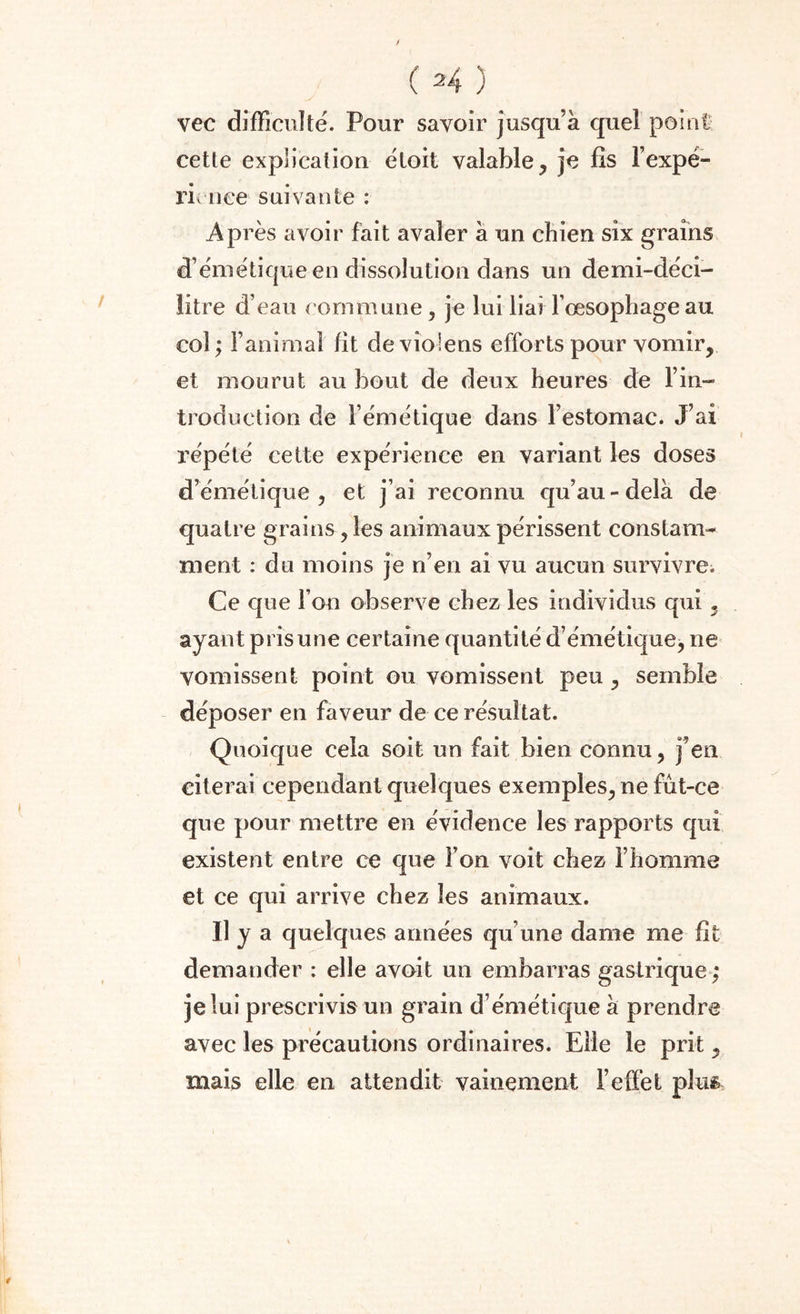 vec difficulté. Pour savoir jusqu’à quel point cette explication étoit valable, je fis l’expé- ricnee suivante : Après avoir fait avaler à un chien six grains d’émétique en dissolution dans un demi-déci¬ litre d’eau commune, je lui liai l’œsophage au col ; l’animal fit de violens efforts pour vomir, et mourut au bout de deux heures de l’in¬ troduction de l’émétique dans l’estomac. J’ai répété cette expérience en variant les doses d’émétique, et j’ai reconnu qu’au-delà de quatre grains, les animaux périssent constam¬ ment : du moins je n’en ai vu aucun survivre. Ce que l’on observe chez les individus qui, ayant pris une certaine quantité d’émétique, ne vomissent point ou vomissent peu , semble déposer en faveur de ce résultat. Quoique cela soit un fait bien connu, j’en citerai cependant quelques exemples, ne fût-ce que pour mettre en évidence les rapports qui existent entre ce que l’on voit chez l’homme et ce qui arrive chez les animaux. il y a quelques années qu’une dame me fit demander : elle avoit un embarras gastrique ; je lui prescrivis un grain d’émétique à prendre avec les précautions ordinaires. Elle le prit, mais elle en attendit vainement l’effet plus