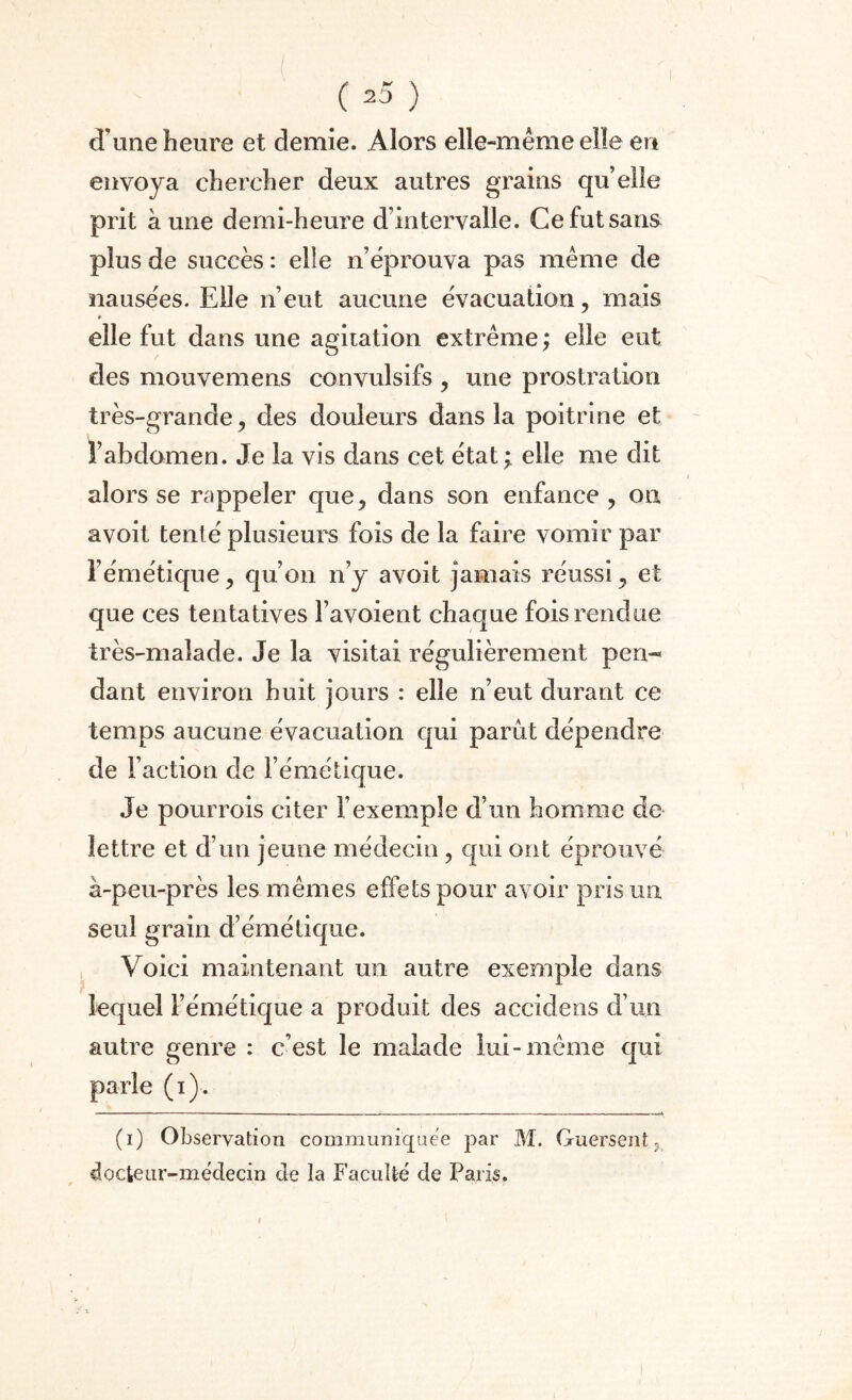 (20 ) d une heure et demie. Alors elle-même elle en envoya chercher deux autres grains quelle prit aune demi-heure d’intervalle. Ce fut sans plus de succès : elle n éprouva pas même de nausées. Elle n’eut aucune évacuation, mais 9 elle fut dans une agitation extrême ; elle eut des mouvemens convulsifs , une prostration très-grande, des douleurs dans la poitrine et l’abdomen. Je la vis dans cet état ; elle me dit alors se rappeler que, dans son enfance , on avoil tenté plusieurs fois de la faire vomir par l’émétique, qu’on n’y avoit jamais réussi, et que ces tentatives l’avoient chaque fois rendue très-malade. Je la visitai régulièrement pen¬ dant environ huit jours : elle n’eut durant ce temps aucune évacuation qui parut dépendre de Faction de l’émétique. Je pourrois citer l’exemple d’un homme de lettre et d’un jeune médecin, qui ont éprouvé à-peu-près les mêmes effets pour avoir pris un seul grain d’émétique. Voici maintenant un autre exemple dans lequel l’émétique a produit des accidens d’un autre genre : c’est le malade lui-même qui parle (i). (i) Observation communiquée par M. Guersent 5 docteur-médecin de la Faculté de Paris.