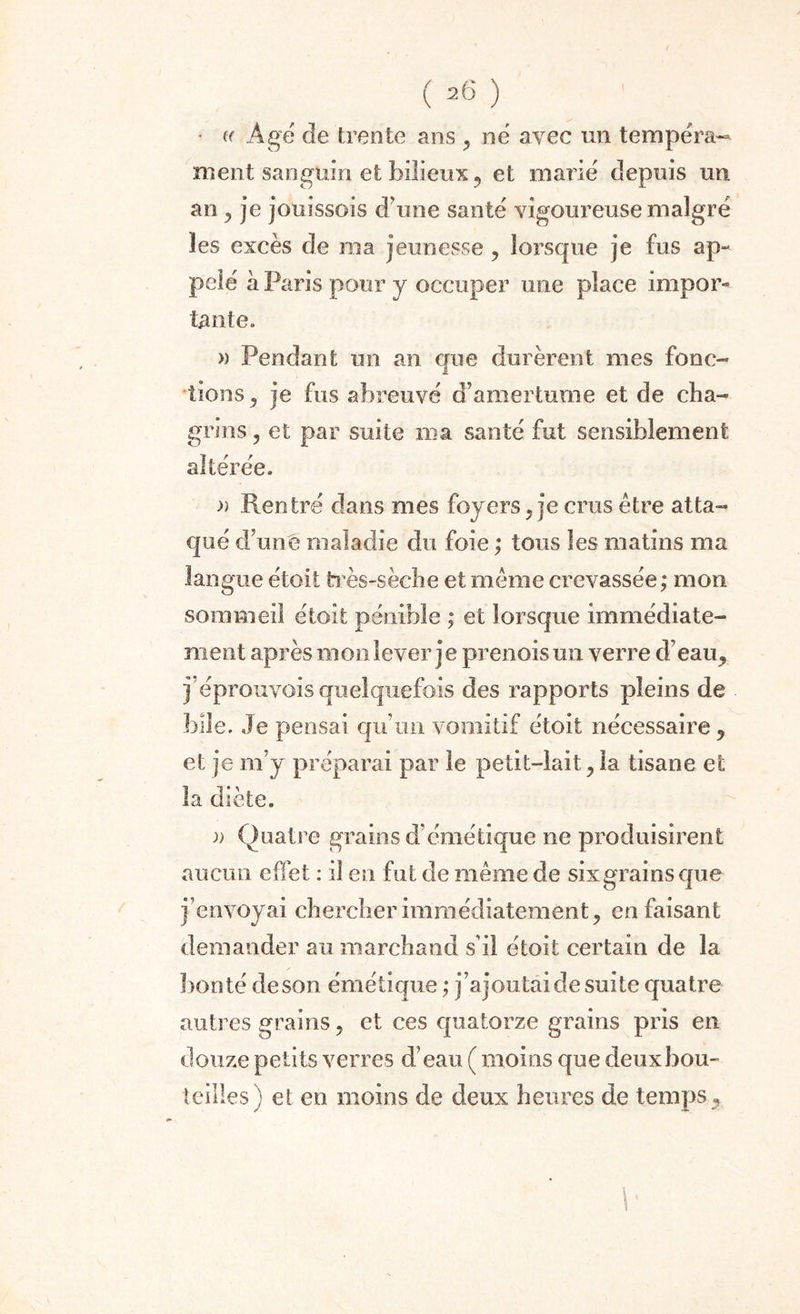 • (( Agé de trente ans , né avec un tempéra¬ ment sanguin et bilieux ? et marié depuis un an , je jouissois d une santé vigom^euse malgré les excès de ma jeunesse , lorsque je fus ap¬ pelé à Paris pour y occuper une place impor¬ tante. » Pendant un an que durèrent mes fonc¬ tions , je fus abreuvé d’amertume et de cha¬ grins , et par suite ma santé fut sensiblement altérée. » Rentré dans mes foyers, je crus être atta¬ qué d’une maladie du foie ; tous les matins ma langue étoit très-sèche et même crevassée; mon sommeil étoit pénible ; et lorsque immédiate¬ ment après mon lever j e prenois un verre d’eau, j’éprouvois quelquefois des rapports pleins de bile. Je pensai qu’un vomitif étoit nécessaire , et je m’y préparai par le petit-lait , la tisane et la diète. )) Quatre grains d’émétique ne produisirent aucun effet : il en fut de même de six grains que j’envoyai chercher immédiatement, en faisant demander au marchand s’il étoit certain de la bonté de son émétique ; j’ajou tai de suite quatre autres grains, et ces quatorze grains pris en douze petits verres d’eau ( moins que deux bou¬ teilles) et en moins de deux heures de temps 5