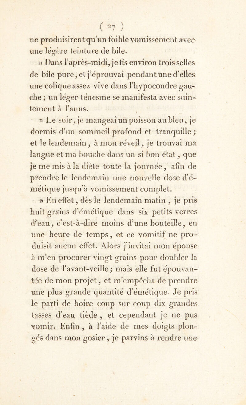 ne produisirent qu’un foibîe vomissement avec une légère teinture de bile. )) Dans l’après-midi, je fis environ trois selles de bile pure, et j’éprouvai pendant une d’elles une colique assez vive dans î’hypocondre gau¬ che; un léger ténesme se manifesta avec suin¬ tement à l’anus. / w Le soir, je mangeai un poisson au bleu, je dormis d’un sommeil profond et tranquille ; et le lendemain, à mon réveil, je trouvai ma langue et ma bouche dans un si bon état, que je me mis à la diète toute la journée, afin de prendre le lendemain une nouvelle dose d’é¬ métique jusqu’à vomissement complet. x> En effet, dès le lendemain matin , je pris huit grains d’émétique dans six petits verres d’eau, c’est-à-dire moins d’une bouteille, en une heure de temps, et ce vomitif ne pro¬ duisit aucun effet. Alors j’invitai mon épouse à m’en procurer vingt grains pour doubler la dose de Y avant-veille ; mais elle fut épouvan¬ tée de mon projet, et m’empêcha de prendre une plus grande quantité d’émétkjue. Je pris le parti de boire coup sur coup dix grandes tasses d’eau tiède , et cependant je ne pus vomir. Enfin , à l’aide de mes doigts plon¬ gés dans mon gosier, je parvins à rendre une