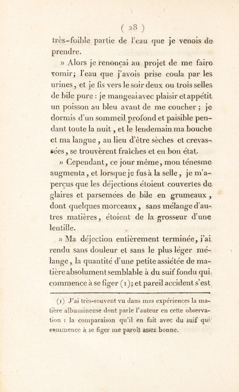 s ( *8 ) très-faible partie de F eau que je venois de prendre. » Alors je renonçai au projet de me faire vomir; l’eau que j’avois prise coula par les urines , et je fis vers le soir deux ou trois selles de bile pure : je mangeai avec plaisir et appétit un poisson au bleu avant de me coucher ; je dormis d’un sommeil profond et paisible pen¬ dant toute la nuit , et le lendemain ma bouche et ma langue , au lieu d’être sèches et crevas-, sées y se trouvèrent fraîches et en bon état. » Cependant, ce jour même, mon ténesme augmenta, et lorsque je fus à la selle, je m’a¬ perçus que les déjections étoient couvertes de glaires et parsemées de bile en grumeaux , dont quelques morceaux , sans mélange d am très matières, étoient de la grosseur d’une lentille. a Ma déjection entièrement terminée, j’ai, rendu sans douleur et sans le plus léger mé¬ lange , la quantité d’une petite assiétée de ma¬ tière absolument semblable à du suif fondu qui commence à se figer (i); et pareil accident s’est (i) J’ai très-souvent vu dans mes expériences la ma¬ tière albumineuse dont parle l’auteur en cette observa¬ tion : la comparaison qu’il en fait avec du suif qui f ©mmencc k se figer me paroît assez bonne.