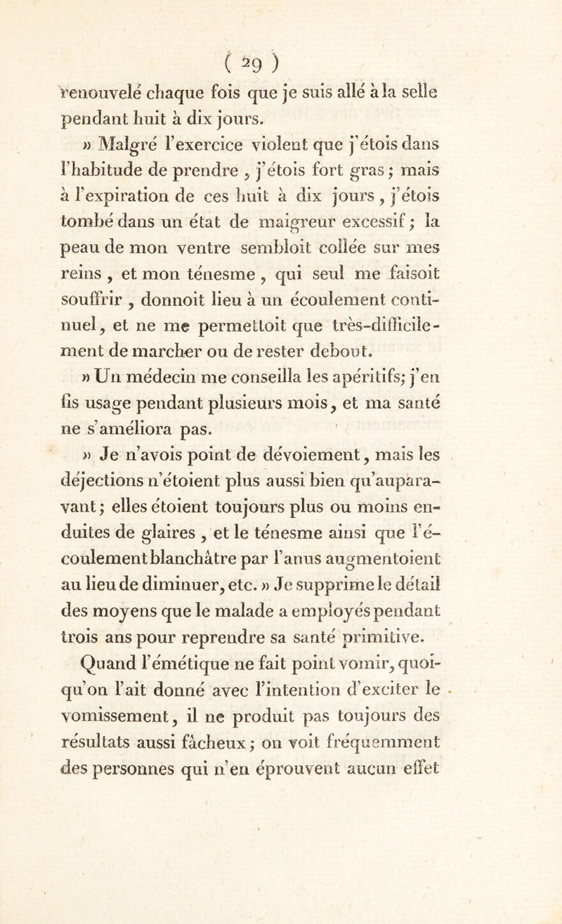 renouvelé chaque fois que je suis allé à la selle pendant huit à dix jours. » Malgré l’exercice violent que j’étois dans l’habitude de prendre , j’étois fort gras ; mais à l’expiration de ces huit à dix jours, j’étois tombé dans un état de maigreur excessif ; la peau de mon ventre sembioit collée sur mes reins , et mon ténesme , qui seul me faisoifc souffrir , donnoit lieu à un écoulement conti¬ nuel, et ne me permettoit que très-difficile¬ ment de marcher ou de rester debout. » Un médecin me conseilla les apéritifs; j’en lis usage pendant plusieurs mois, et ma santé ne s’améliora pas. » Je n’avois point de dévoiement, mais les déjections n’étoient plus aussi bien qu’aupara- vant; elles étoient toujours plus ou moins en¬ duites de glaires , et le ténesme ainsi que l’é¬ coulement blanchâtre par l’anus augmentoient au lieu de diminuer, etc. » Je supprime le détail des moyens que le malade a employés pendant trois ans pour reprendre sa santé primitive. Quand l’émétique ne fait point vomir, quoi¬ qu’on l’ait donné avec l’intention d’exciter le . vomissement, il ne produit pas toujours des résultats aussi fâcheux ; on voit fréquemment des personnes qui n’en éprouvent aucun effet