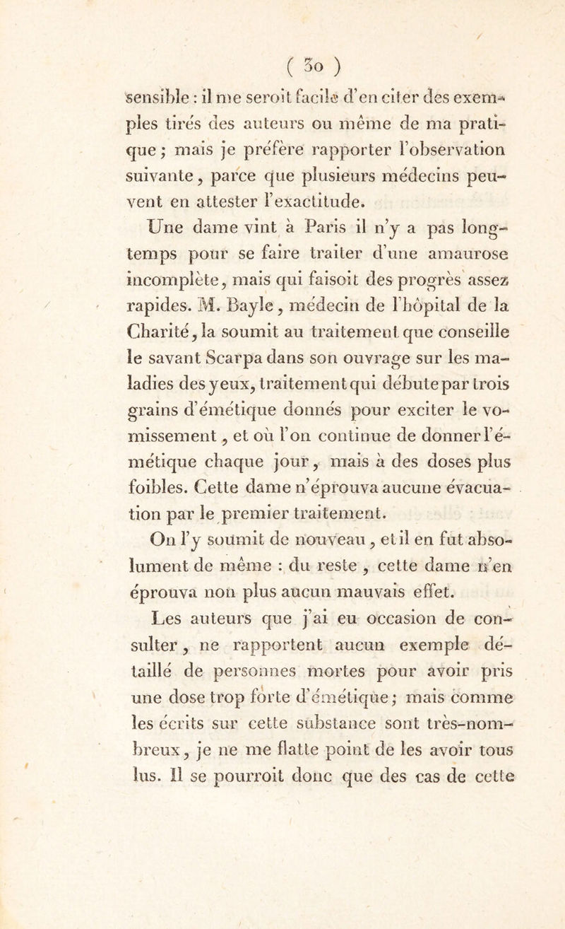/ ( 3o ) sensible : il nie seroit facile d’en citer des exenv* pies tires des auteurs ou même de ma prati¬ que ; mais je préfère rapporter l’observation suivante, parce que plusieurs médecins peu¬ vent en attester l’exactitude. Une dame vint à Paris il n’y a pas long¬ temps pour se faire traiter d’une amaurose incomplète, mais qui faisoit des progrès assez rapides. M. Bayle, médecin de l’hôpital de la Charité, la soumit au traitement que conseille le savant Scarpa dans son ouvrage sur les ma¬ ladies des yeux, traitement qui débute par trois grains d’émétique donnés pour exciter le vo¬ missement , et où l’on continue de donner l’é¬ métique chaque jour, mais à des doses plus foihîes. Cette dame n’éprouva aucune évacua¬ tion par le premier traitement. On l’y soumit de nouveau, et il en fut abso¬ lument de même : du reste , cette dame n’en éprouva non plus aucun mauvais effet. Les auteurs que j’ai eu occasion de con¬ sulter , ne rapportent aucun exemple dé¬ taillé de personnes mortes pour avoir pris une dose trop forte d’émétique; mais comme les écrits sur cette substance sont très-nom¬ breux, je ne me flatte point de les avoir tous lus. Il se pourvoit donc que des cas de cette