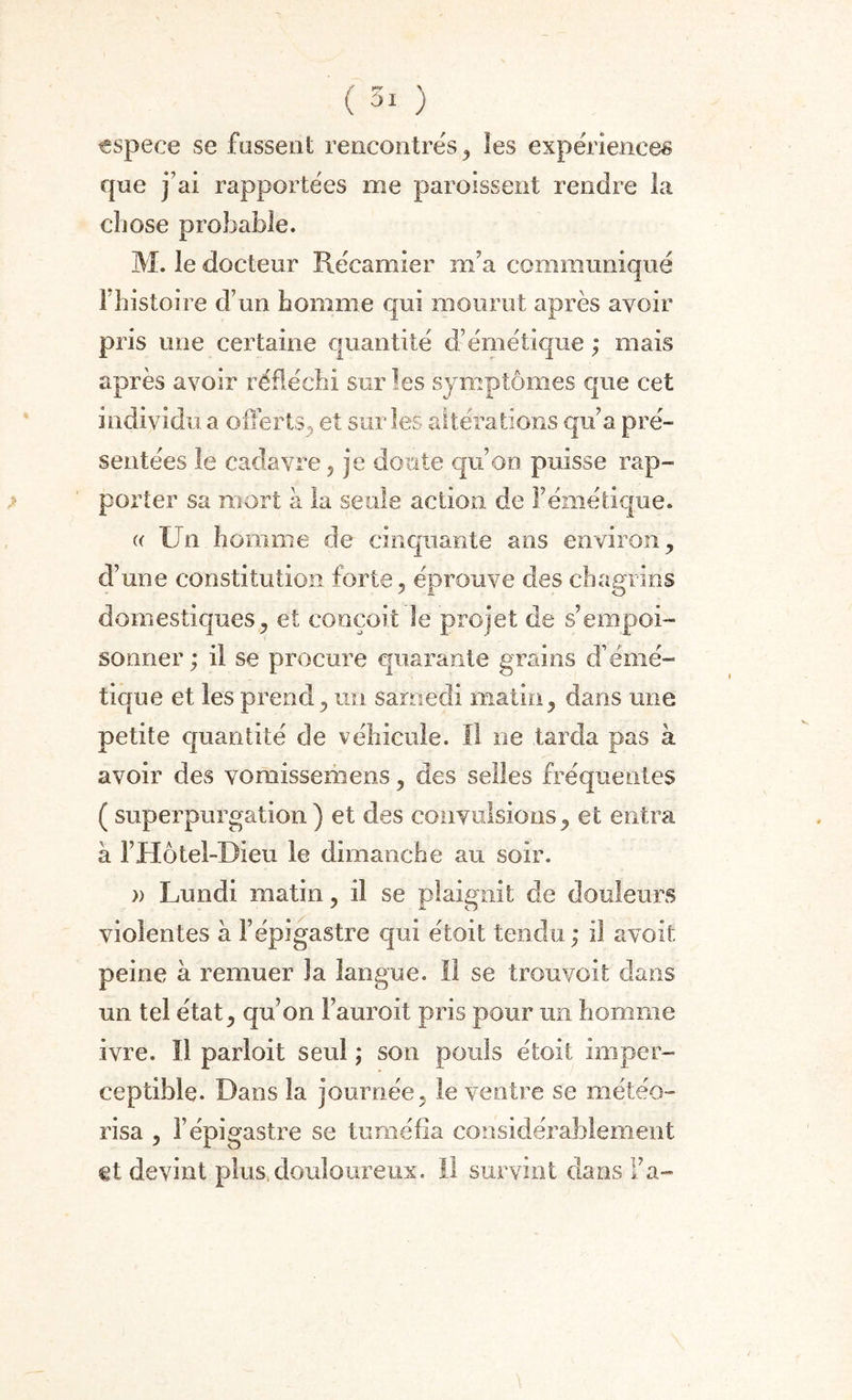 espece se fassent rencontrés, les expériences que j’ai rapportées me paroissent rendre la cliose probable. M. le docteur Récamier m’a communiqué 1 histoire d’un homme qui mourut après avoir pris mie certaine quantité d’émétique ; mais après avoir réfléchi sur les symptômes que cet individu a offerts, et sur les altérations qu’a pré¬ sentées le cadavre , je doute qu’on puisse rap¬ porter sa mort à la seule action de l’émétique. « Un homme de cinquante ans environ, d’une constitution forte, éprouve des chagrins domestiques, et conçoit le projet de s’empoi¬ sonner ; il se procure quarante grains d’émé¬ tique et les prend, un samedi matin, dans une petite quantité de véhicule. Il ne tarda pas à avoir des vomissemens, des selles fréquentes ( superpurgation ) et des convulsions, et entra à FHôtel-DIeu le dimanche au soir. » Lundi matin, il se plaignit de douleurs violentes à l’épigastre qui étoit tendu ; il a voit peine à remuer la langue. Il se trou voit dans un tel état, qu’on Fauroit pris pour un homme ivre. Il parloit seul ; son pouls étoit imper¬ ceptible. Dans la journée, le ventre se météo- risa , l’épigastre se tuméfia considérablement et devint plus, douloureux. Il survint dans Fa-
