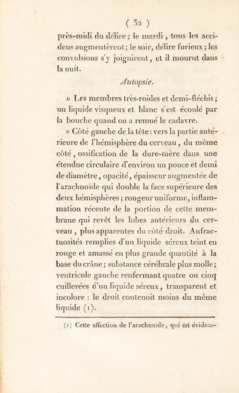 près-midi du délire ; le mardi, tous les acci- dens augmentèrent; le soir, délire furieux ; les convulsions s’y joignirent, et il mourut dans la nuit. Autopsie. )) Les membres très-roides et demi-fléchis ; un liquide visqueux et blanc s'est écoulé par la bouche quand on a remué le cadavre. » Côté gauche de la tête : vers la partie anté¬ rieure de l’hémisphère du cerveau, du même côté, ossification de la dure-mère dans une étendue circulaire d’environ un pouce et demi de diamètre, opacité, épaisseur augmentée de F arachnoïde qui double la face supérieure des deux hémisphères ; rougeur uniforme, inflam¬ mation récente de la portion de cette mem¬ brane qui revêt les lobes antérieurs du cer¬ veau , plus apparentes du côté droit. Anfrac¬ tuosités remplies d’un liquide séreux teint en rouge et amassé en plus grande quantité a la base du crâne ; substance cérébrale plus molle; ventricule gauche renfermant quatre ou cinq cuillerées d’un liquide séreux, transparent et incolore : le droit contenoit moins du même liquide (i). (i) Cette affection de l’arachnoïde, qui est évidcm-