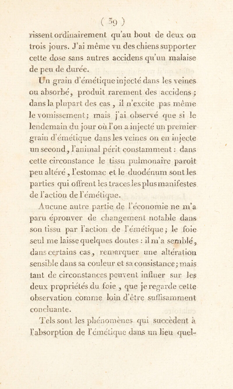 rissent ordinairement qu’au bout de deux ou trois jours. J’ai même vu des chiens supporter cette dose sans autres accidens qu’un malaise de peu de duree. Un grain d’émétique injecte dans les veines ou absorbé, produit rarement des accidens ; dans la plupart des cas , il n’excite pas même le vomissement; mais j'ai observé que si le lendemain du jour où l’on a injecté un premier grain d’émétique dans les veines on en injecte un second. Familial périt constamment : dans cette circonstance le tissu pulmonaire paroit peu altéré, l’estomac et le duodénum sont les parties qui offrent les traces les plus manifestes de F action de l’émétique. Aucune autre partie de l’économie ne m’a paru éprouver de changement notable dans son tissu par Faction de l’émétique ; le foie seul me laisse quelques doutes : il m’a semblé, dans certains cas, remarquer une altération sensible dans sa couleur et sa consistance; niais tant de circonstances peuvent influer sur les deux propriétés du foie , que je regarde cette observation comme loin d’être suffisamment concluante. Tels sont les phénomènes qui succèdent a l’absorption de F émétique dans un lieu quel-