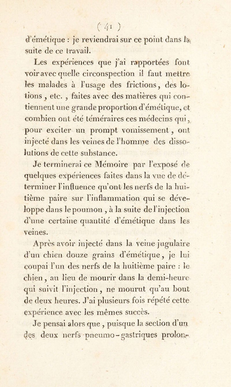 C 4-* ) cf émétique : je reviendrai sur ce point dans 1% suite de ce travail. Les expériences que j’ai rapportées font voir avec quelle circonspection il faut mettre les malades a l’usage des frictions, des lo¬ tions , etc. 9 faites avec des matières qui con¬ tiennent une grande proportion d’émétique, et combien ont été téméraires ces médecins qui,, pour exciter un prompt vomissement, ont injecté dans les veines de l’homme des disso¬ lutions de cette substance. Je terminerai ce Mémoire par l’exposé de quelques expériences faites dans la vue de dé¬ terminer f influence qu’ont les nerfs de la hui¬ tième paire sur l'inflammation qui se déve¬ loppe dans le poumon , à la suite de l’injection d’une certaine quantité d’émétique dans les veines. Après avoir injecté dans la veine jugulaire d’un chien douze grains d’émétique, je lui coupai l’un des nerfs de la huitième paire : le chien, au lieu de mourir dans la demi-heure qui suivit l’injection, ne mourut qu’au bout de deux heures. J’ai plusieurs fois répété cette expérience avec les mêmes succès. Je pensai alors que , puisque la section d’un 4es deux nerfs pneumo - gastriques proîoiir