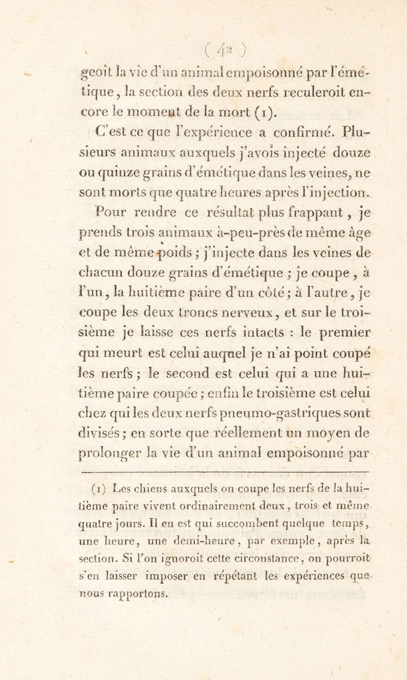 geoît la vie d’un animal empoisonne par Férue- tique 5 la section des deux nerfs reculeroit en¬ core le moment de la mort (i). C est ce que l’expérience a confirme. Plu¬ sieurs animaux auxquels j’avois injecté douze ou quinze grains d’émétique dans les veines,, ne sont morts que quatre heures après Finjectiom Pour rendre ce résultat plus frappant, je prends trois animaux à-peu-près de même âge et de même poids ; j’injecte dans les veines de chacun douze grains d’émétique ; je coupe, à Fun, la huitième paire d’un coté ; à l’autre, je coupe les deux troncs nerveux, et sur le troi¬ sième je laisse ces nerfs intacts : le premier qui meurt est celui auquel je n’ai point coupé les nerfs ; le second est celui qui a une hui¬ tième paire coupée ; enfin le troisième est celui chez qui les deux nerfs pneumo-gastriques sont divisés ; en sorte que réellement un moyen de prolonger la vie d’un animal empoisonné par (i) Les chiens auxquels on coupe les nerfs de la hui¬ tième paire vivent ordinairement deux, trois et meme quatre jours. Il en est qui succombent quelque temps, une heure, une demi-heure, par exemple, après la section. Si Ton ignoroit cette circonstance, on pourroit- s’en laisser imposer en répétant les expériences que nous rapportons.