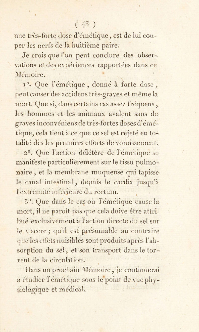 ( 45' ) «ne très-forte close d’émétique, est de lui cou-, per les nerfs de la huitième paire. Je crois que fou peut conclure des obser¬ vations et des expériences rapportées dans ce Mémoire. \ i°. Que F émétique , donné à forte dose 9 peut causer des accidens très-graves et même la mort. Que si, dans certains cas assez fréquens , les hommes et les animaux avalent sans de graves inconvéniens de très-fortes doses d’émé¬ tique^ cela tient à ce que ce sel est rejeté en to¬ talité dès les premiers efforts de vomissement. 2°. Que Faction délétère de Fémétiquë se manifeste particulièrement sur le tissu pulmo¬ naire ^ et la membrane muqueuse qui tapisse le canal intestinal, depuis le cardia jusqu’à F extrémité inférieure du rectum. 4 V 5°. Que dans le cas où l’émétique cause la mor^ il ne paroit pas que cela doive être attri¬ bué exclusivement à Faction directe du sel sur le viscère ; qu’il est présumable au contraire que les effets nuisibles sont produits après l’ab¬ sorption du sel, et son transport dans le tor- rent de la circulation. Dans un prochain Mémoire, je continuerai à étudier l’émétique sous le point de vue phy¬ siologique et médical..