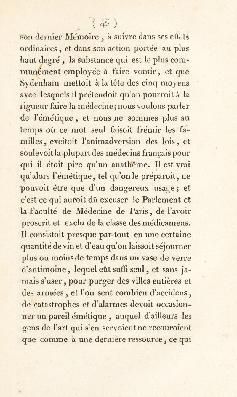 son dernief Mémoire , à suivre dans ses effets ordinaires, et dans son action portée au plus haut degré , la substance qui est le plus corn» munément employée à faire vomir, et que Sydenham mettoit à la tête des cinq moyens avec lesquels il prétendoit qu’on pourvoit à la rigueur faire la médecine; nous voulons parler de l’émétique , et nous ne sommes plus au temps où ce mot seul faisoit frémir les fa¬ milles, excitoit Fanimadversion des lois, et souîevoitla plupart des médecins français pour qui il étoit pire qu’un anathème. Il est vrai qu’alors l’émétique, tel qu’on le préparoit, ne pouvoit être que d’un dangereux usage ; et c’est ce qui auroit dû excuser le Parlement et la Faculté de Médecine de Paris, de l’avoir proscrit et exclu de la classe desmédicamens. Il consistoit presque par-tout en une certaine quantité de vin et d’eau qu’on laissoit séjourner plus ou moins de temps dans un vase de verre d’antimoine, lequel eût suffi seul, et sans ja¬ mais s’user, pour purger des villes entières et des armées, et l’on sent combien d’accidens, de catastrophes et d’alarmes devoit occasion¬ ner un pareil émétique , auquel d’ailleurs les gens de l’art qui s’en servoientne recouroient que comme à une dernière ressource , ce qui