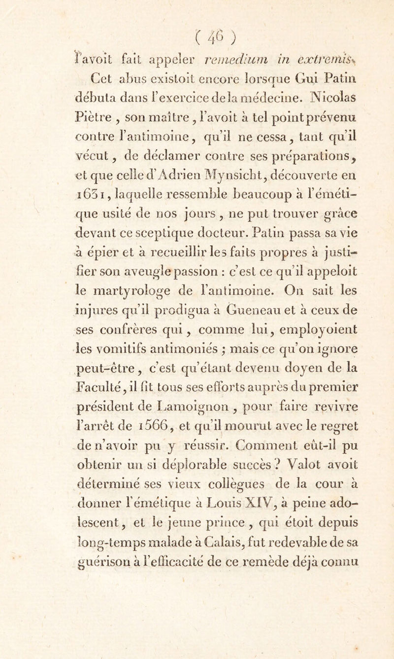 v, la voit fait appeler remedium in extremis* Cet abus existoit encore lorsque Gui Patin x débuta dans l’exercice delà médecine. Nicolas Piètre , son maître , Favoit à tel point prévenu contre l’antimoine, qu’il ne cessa, tant qu’il vécut, de déclamer contre ses préparations y et que celle d’Adrien Mynsicbt, découverte en i65i, laquelle ressemble beaucoup à l’éméti¬ que usité de nos jours , ne put trouver grâce devant ce sceptique docteur. Patin passa sa vie à épier et à recueillir les faits propres à justi¬ fier son aveugle passion : c’est ce qu’il appeloit le martyrologe de l’antimoine. On sait les injures qu’il prodigua â Gueneau et à ceux de ses confrères qui, comme lui, employoient les vomitifs antimoines ; mais ce cju’on ignore peut-être, c’est qu’étant devenu doyen de la Faculté, il fit tous ses efforts auprès du premier président de Lamoignon , pour faire revivre l’arrêt de i566, et qu’il mourut avec le regret de n’avoir pu y réussir. Comment eût-il pu obtenir un si déplorable succès ? Vaîot avoit déterminé ses vieux collègues de la cour à donner F émétique à Louis XIV, à peine ado¬ lescent, et le jeune prince, qui étoit depuis long-temps malade à Calais, fut redevable de sa guérison à l’efficacité de ce remède déjà connu