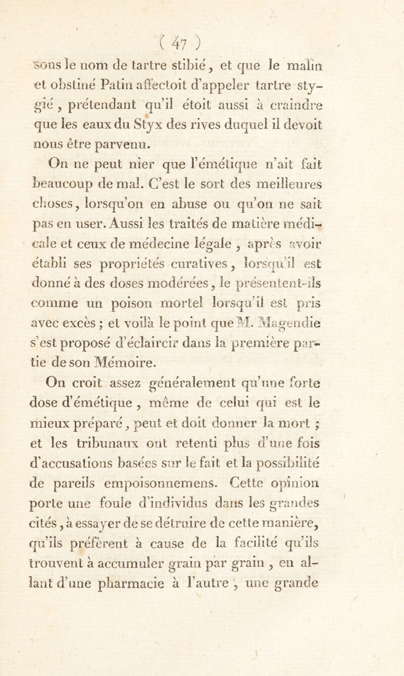 \ ( 47 ) Sous le nom de tartre stibie , et que le malin et obstine Patin affectoit d’appeler tartre sty- gié , prétendant qu’il étoit aussi à craindre que les eaux du Styx des rives duquel il de voit nous être parvenu. On ne peut nier que l’émétique n’ait fait beaucoup de mal. C’est le sort des meilleures choses, lorsqu’on en abuse ou qu’on ne sait pas en user. Aussi les traités de matière médi¬ cale et ceux de médecine légale , après avoir établi ses propriétés curatives , lorsqu'il est donné à des doses modérées, le présentent-ils comme un poison mortel lorsqu’il est pris avec excès ; et voilà le point queM. Magendie s'est proposé d’éclaircir dans la première par¬ tie de son Mémoire. On croit assez généralement qu’une forte dose d’émétique , même de celui qui est le mieux préparé, peut et doit donner la mort ; et les tribunaux ont retenti plus d’une fois d’accusations basées sur le fait et la possibilité de pareils empoisonnemens. Cette opinion porte une foule d’individus dans les grandes cités, à essayer de se détruire de cette manière, qu’ils préfèrent à cause de la facilité qu’ils trouvent à accumuler grain par grain , en al¬ lant d’une pharmacie à l’autre , une grande