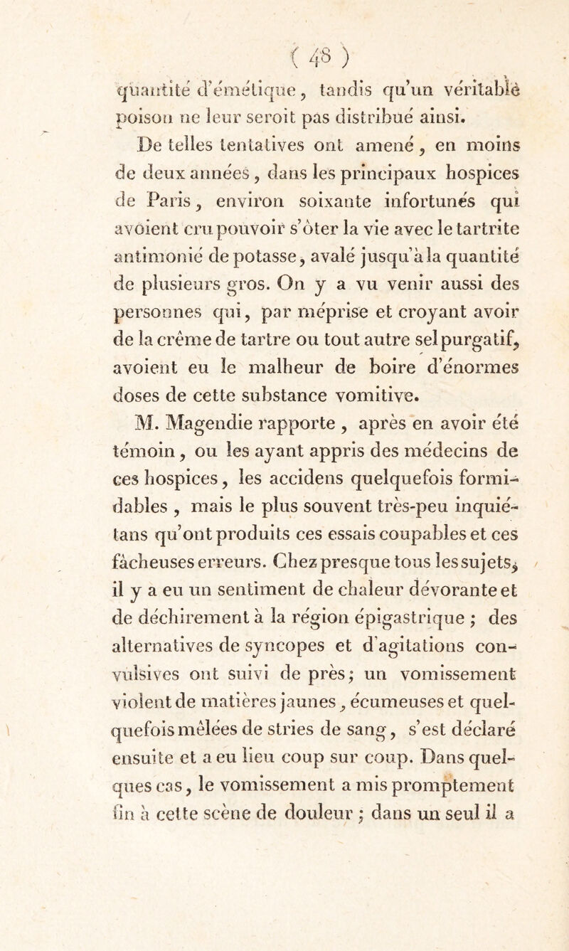 quantité d’émétique, tandis qu’un véritable poison ne leur seroit pas distribue ainsi. •X. I. De telles tentatives ont amené , en moins de deux années 5 dans les principaux hospices de Paris , environ soixante infortunés qui avaient cru pouvoir s’ôter la vie avec le tartrite antimonié de potasse, avalé jusqu àla quantité de plusieurs gros. On y a vu venir aussi des personnes qui, par méprise et croyant avoir de la crème de tartre ou tout autre sel purgatif, avoient eu le malheur de boire d’énormes doses de cette substance vomitive. M. Magendie rapporte , après en avoir été témoin, ou les ayant appris des médecins de ces hospices, les accidens quelquefois formi¬ dables , mais le plus souvent très-peu inquié- tans qu’ont produits ces essais coupables et ces fâcheuses erreurs. Chez presque tous les sujets^ il y a eu un sentiment de chaleur dévorante et de déchirement à la région épigastrique ; des alternatives de syncopes et d’agitations con¬ vulsives ont suivi de près; un vomissement violent de matières jaunes^ écumeuseset quel¬ quefois mêlées de stries de sang, s’est déclaré ensuite et a eu lieu coup sur coup. Dans quel¬ ques cas, le vomissement a mis promptement fin à cette scène de douleur ; dans un seul il a /