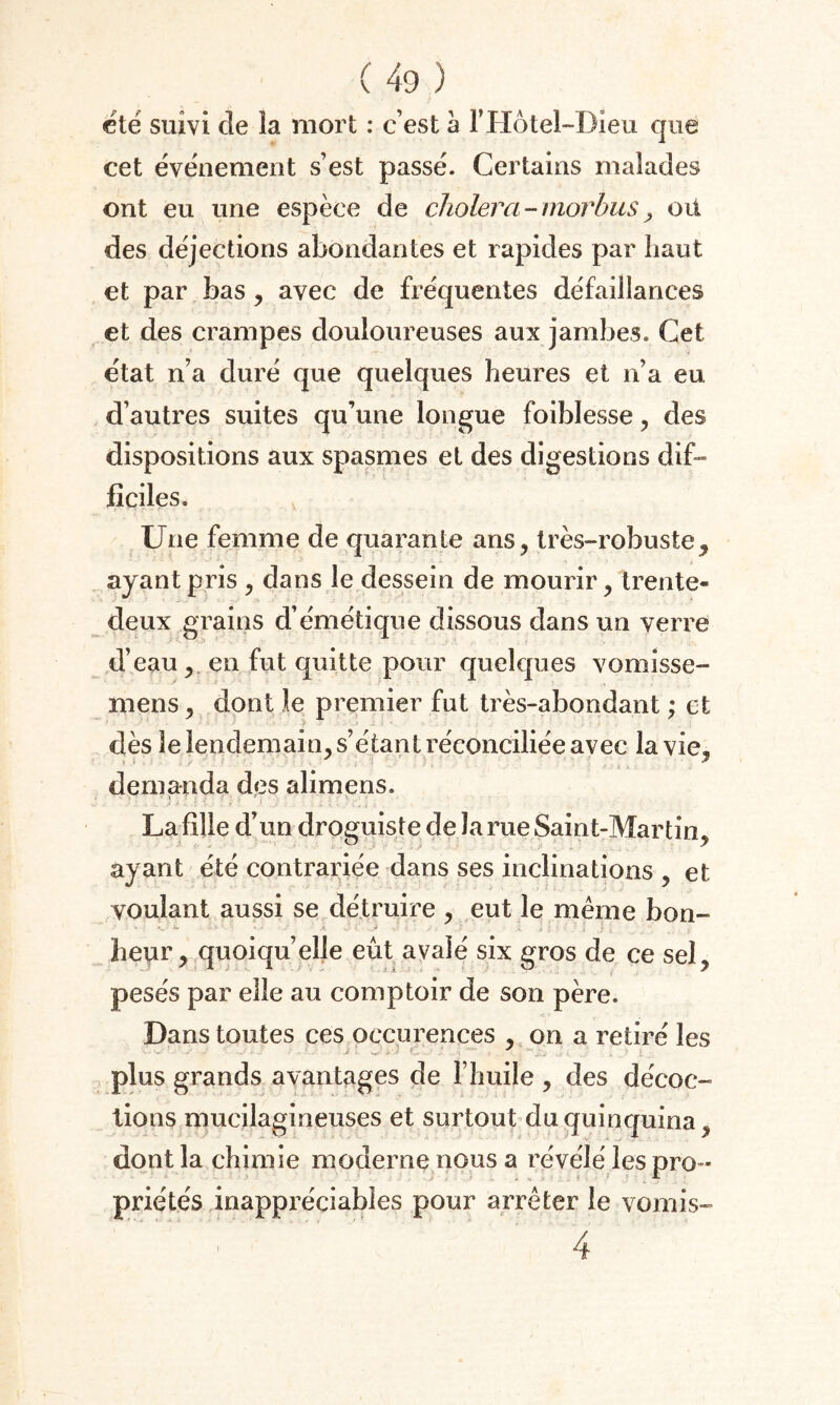 été suivi cle la mort : c’est à l’IIôtel-Dieu que cet événement s’est passé. Certains malades ont eu une espèce de choiera - morbus, oit des déjections abondantes et rapides par haut et par bas, avec de fréquentes défaillances et des crampes douloureuses aux jambes. Cet état n’a duré que quelques heures et n’a eu d’autres suites qu’une longue foiblesse, des dispositions aux spasmes et des digestions dif¬ ficiles. Une femme de quarante ans, très-robuste, ayant pris , dans le dessein de mourir, trente- deux grains d’émétique dissous dans un verre d’eau , en fut quitte pour quekjues vomisse- mens j dont le premier fut très-abondant ; et dès le lendemain, s’étant réconciliée avec la vie, demanda des alimens. La fille d’un droguiste de la rue Saint-Martin, ayant été contrariée dans ses inclinations , et voulant aussi se détruire , eut le même bon- . heur, quoiqu’elle eût avalé six gros de ce sel, pesés par elle au comptoir de son père. Dans toutes ces occurences , on a retiré les plus grands avantages de l’huile , des décoc¬ tions mucilagineuses et surtout du quinquina, dont la chimie moderne nous a révélé les pro ¬ priétés inappréciables pour arrêter le vomis- 4