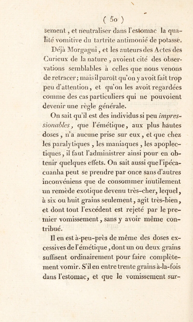 \ ( 5o ) sement , et neutraliser dans F estomac la qua¬ lité vomitive du tartrite antimonié de potassé. Déjà Morgagni, et les auteurs des Actes des Curieux de la nature , avoient cité des obser¬ vations semblables à celles que nous venons de retracer; niais il paroît qu’on y avoit fait trop peu d’attention, et qu’on les avoit regardées comme des cas particuliers qui ne poüvoient devenir une règle générale. On sait qu’il est des individus si peu impres- sionables, que l’émétique, aux plus hautes doses , n’a aucune prise sur eux, et que chez les paralytiques , les maniaques , les apoplec¬ tiques , il faut l’administrer ainsi pour en ob¬ tenir quelques effets. On sait aussi quel’ipéca- cuanha peut se prendre par once sans d’autres inconvéniens que de consommer inutilement un remède exotique devenu très-cher, lequel, à six ou huit grains seulement, agit très-bien, et dont tout l’excédent est rejeté par le pre¬ mier vomissement, sans y avoir même con¬ tribué. Il en est à-peu-près de même des doses ex¬ cessives de l’émétique, dont un ou deux grains suffisent ordinairement pour faire complète¬ ment vomir. S’il en entre trente grains à-la-fois dans l’estomac, et que le vomissement sur-